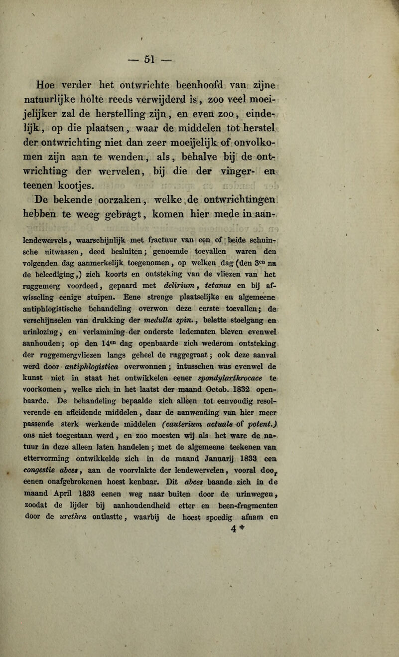 Hoe verder liet ontwrichte beenhoofd van zijne natuurlijke holte reeds verwijderd is, zoo veel moei- jelijker zal de herstelling zijn, en even zoo, einde¬ lijk , op die plaatsen, waar de middelen tot herstel der ontwrichting niet dan zeer moeijelijk of onvolko¬ men zijn aan te wenden, als, behalve bij de ont¬ wrichting der wervelen, bij die der vinger- en teenen kootjes. De bekende oorzaken, welke de ontwrichtingen hebben te weeg gebragt, komen hier mede in aan- lendewervels, waarschijnlijk met fractuur van een of beide schuin- sche uitwassen, deed besluiten; genoemde toevallen waren den volgenden dag aanmerkelijk toegenomen, op welken dag (den 3en na de beleediging,) zich koorts en ontsteking van de vliezen van het ruggemerg voordeed, gepaard met delirium, tetanus en bij af¬ wisseling eenige stuipen. Eene strenge plaatselijke en algemeene antiphlogistische behandeling overwon deze eerste toevallen; de verschijnselen van drukking der medulla spin., belette stoelgang en urinlozing, en verlamming der onderste ledematen bleven evenwel aanhouden; op den 14en dag openbaarde zich wederom ontsteking der ruggemergvliezen langs geheel de ruggegraat; ook deze aanval werd door antiphlogistica overwonnen; intusschen was evenwel de kunst niet in staat het ontwikkelen eener spondylarthrocace te voorkomen , welke zich in het laatst der maand Octob. 1832 open¬ baarde. De behandeling bepaalde zich alleen tot eenvoudig resol¬ verende en afleidende middelen, daar de aanwending van hier meer passende sterk werkende middelen (cauterium actuale of potent.) ons niet toegestaan werd, en zoo moesten wij als het ware de na¬ tuur in deze alleen laten handelen; met de algemeene teekenen van ettervorming ontwikkelde zich in de maand Januarij 1833 een congestie abces, aan de voorvlakte der lendewervelen, vooral doof eenen onafgebrokenen hoest kenbaar. Dit abces baande zich in de maand April 1833 eenen weg naar buiten door de urinwegen, zoodat de lijder bij aanhoudendheid etter en been-fragmenten door de urethra ontlastte, waarbij de hoest spoedig afnam en 4 #