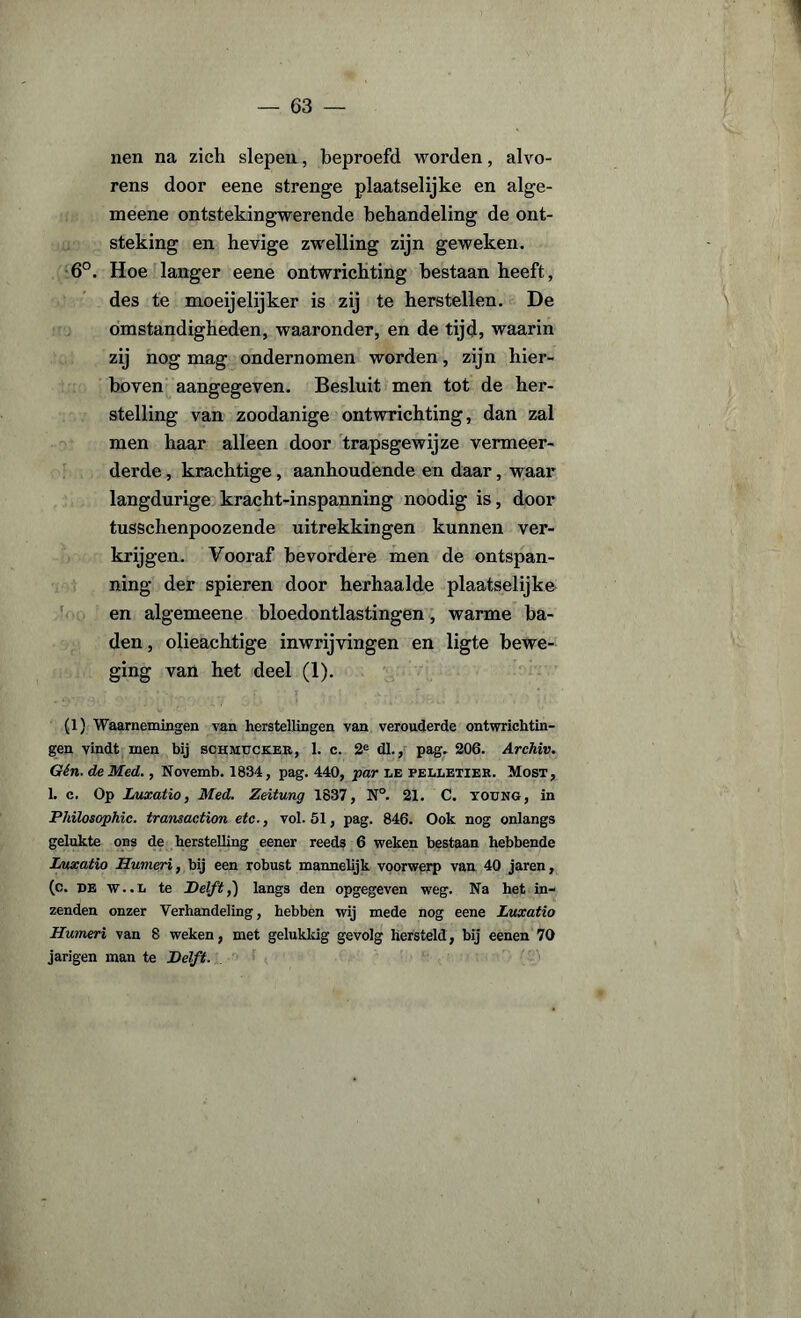 nen na zich slepen, beproefd worden, alvo¬ rens door eene strenge plaatselijke en alge- meene ontstekingwerende behandeling de ont¬ steking en hevige zwelling zijn geweken. 6°. Hoe langer eene ontwrichting bestaan heeft, des te moeijelijker is zij te herstellen. De omstandigheden, waaronder, en de tijd, waarin zij nog mag ondernomen worden, zijn hier¬ boven aangegeven. Besluit men tot de her¬ stelling van zoodanige ontwrichting, dan zal men haar alleen door trapsgewijze vermeer¬ derde , krachtige, aanhoudende en daar, waar langdurige kracht-inspanning noodig is, door tusschenpoozende uitrekkingen kunnen ver¬ krijgen. Vooraf bevordere men de ontspan¬ ning der spieren door herhaalde plaatselijke en algemeene bloedontlastingen, warme ba¬ den, olieachtige inwrijvingen en ligte bewe¬ ging van het deel (1). (1) Waarnemingen van herstellingen van verouderde ontwrichtin¬ gen vindt men bij schmuck.ee, 1. c. 2e dl., pag. 206. Archiv. Gén. deMed., Novemb. 1834, pag. 440, par le felletier. Most, 1. c. Op Luxatio, Med. Zeitung 1837, N°. 21. C. young , in Philosophic. transaction etc., vol. 51, pag. 846. Ook nog onlangs gelukte ons de herstelling eener reeds 6 weken bestaan hebbende Luxatio Humeri, bij een robust mannelijk voorwerp van 40 jaren, (c. de w..l te Delft,') langs den opgegeven weg. Na het in¬ zenden onzer Verhandeling, hebben wij mede nog eene Luxatio Humeri van 8 weken, met gelukkig gevolg hersteld, bij eenen 70 jarigen man te Delft.