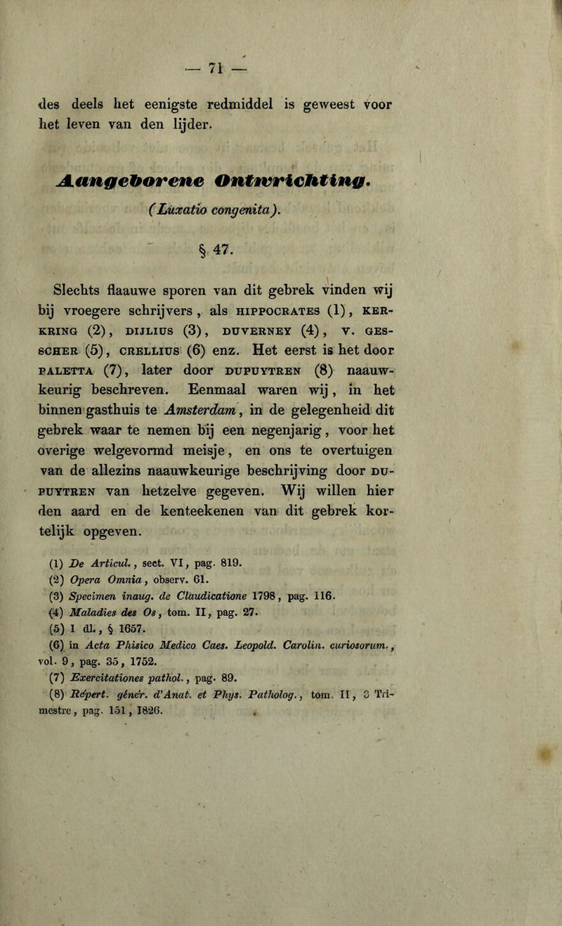 des deels liet eenigste redmiddel is geweest voor liet leven van den lijder. JLangéhorette Ontwrichting, (Lüxatio congenita). § 47. Slechts flaauwe sporen van dit gebrek vinden wij bij vroegere schrijvers , als hippocrates (1), ker- KRING (2) , DIJLXÜS (3) , DUVERNEY (4) , V. GES- scher (5), CRELLius (6) enz. Het eerst is het door paletta (7), later door ditpuytren (8) naauw- keurig beschreven. Eenmaal waren wij, in het binnen gasthuis te Amsterdam, in de gelegenheid dit gebrek waar te nemen bij een negenjarig, voor het overige welgevormd meisje, en ons te overtuigen van de allezins naauwkeurige beschrijving door du- puytren van hetzelve gegeven. Wij willen hier den aard en de kenteekenen van dit gebrek kor¬ telijk opgeven. (1) De Articul., sect. VI, pag. 819. (2) Opera Omnia, observ. 61. (3) Specimen inaug. de Claudicatione 1798, pag. 116. (4) Maladies des Os, tom. II, pag. 27. (5) 1 dl., § 1657. (6) in Acta Phisico Medico Caes. Leopold. Carolin. curiosorum., vol. 9, pag. 35, 1752. (7) Exercitationes pathol-, pag. 89. (8) Répert. géner. d'Anat. et Phys. Patholog., tom. II, 0 Tri- mcstre , pag. 151, 1826.