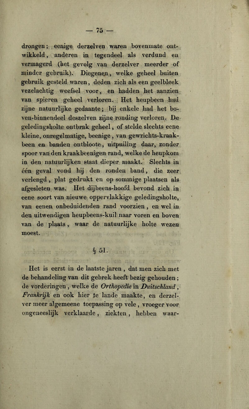 drongen; eenige derzelven waren bovenmate ont¬ wikkeld , anderen in tegendeel als verdund en vermagerd (bet gevolg van derzelver meerder of minder gebruik). Diegene#, welke geheel buiten gebruik gesteld waren, deden zich als een geelbleek vezelachtig weefsel voor, en hadden het aanzien van spieren geheel verloren. Het heupbeen had zijne natuurlijke gedaante; bij enkele had het bo- ven-binnendeel deszelven zijne ronding verloren. De geledingsholte ontbrak geheel, of stelde slechts eene kleine, onregelmatige, beenige ? van gewrichts-kraak- been en banden ontbloote, uitpuiling daar, zonder spoor van den kraakbeenigen rand, welke de heupkom in den natuurlijken staat dieper maakt. Slechts in één geval vond hij den ronden band, die zeer verlengd , plat gedrukt en op sommige plaatsen als afgesleten was. Het dijbeens-hoofd bevond zich in eene soort van nieuwe oppervlakkige geledingsholte, van eenen onbeduidenden rand voorzien , en wel in den uitwendigen heupbeens-kuil naar voren en boven van de plaat3, waar de natuurlijke holte wezen moest. § 51. Het is eerst in de laatste jaren , dat men zich met de behandeling van dit gebrek heeft bezig gehouden ; de vorderingen , welke de Orthopedie in Duitschland , Frankrijk en ook hier te lande maakte, en derzel¬ ver meer algemeene toepassing op vele, vroeger voor ongeueeslijk verklaarde, ziekten , hebben waar-