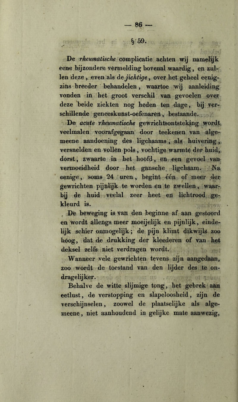 §■59. De rheumatische complicatie achten wij namelijk eene bijzondere vermelding bovenal waardig, en zul¬ len deze , even als de jichtige, over liet geheel eenig- zins breeder behandelen, waartoe wij aanleiding vonden in het groot verschil van gevoelen over deze beide ziekten nog heden ten dage, bij ver¬ schillende geneeskunst-oefenaren, bestaande. De acute rheumatische gewrichtsontsteking wordt, veelmalen voorafgegaan door teekenen van alge- meene aandoening des ligchaams, als huivering, versnelden en vollen pols , vochtige warmte der huid, dorst, zwaarte in het hoofd, en een gevoel van vermoeidheid door het gansehe ligchaam. Na eenige, soms 24 uren, begint één of meer der gewrichten pijnlijk te worden en te zwellen, waar¬ bij de huid veelal zeer heet en lichtrood ge¬ kleurd is. De beweging is van den beginne af aan gestoord en wordt allengs meer moeijelijk en pijnlijk, einde¬ lijk schier onmogelijk; de pijn klimt dikwijls zoo hoog, dat de drukking der kleederen of van het deksel zelfs niet verdragen wordt. Wanneer vele gewrichten tevens zijn aangedaan, zoo wordt de toestand van den lijder des te on¬ dragelijker. Behalve de witte slijmige tong, het gebrek aan eetlust, de verstopping en slapeloosheid, zijn de verschijnselen, zoowel de plaatselijke als alge- meene, niet aanhoudend in gelijke mate aanwezig,