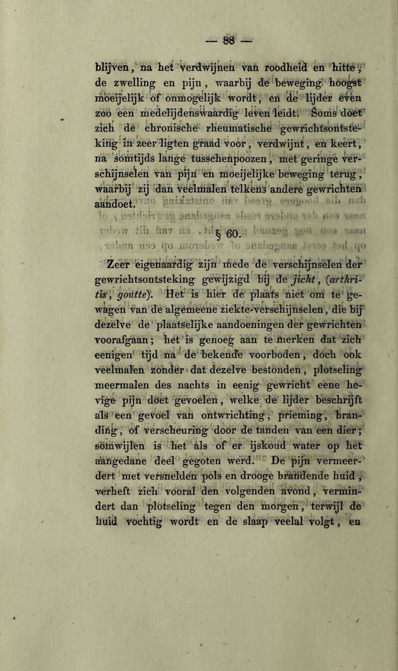 blijven, na bet verdwijnen van roodheid en hitte, de zwelling en pijn, waarbij de beweging' hoogst möeijelijk of onmogelijk tvordt, en de lijder even zoo een medelijdenswaardig leven leidt. Soms doet zich dé chronische rheumatische gewrichtsontstë- kihg in zeer ligten graad voor, verdwijnt, en keert, na somtijds lange tusschenpoozen, met geringe ver¬ schijnselen van pijn en moeijelijke beweging terug, waarbij zij dan veelmalen telkens andere gewrichten aahdoet. jJfiuÜHéfao ir * it9M‘>rn.'Tg ftnaJwgimn 7:-. ovc*!<« : '■ o > “• ' •• :' § 60. ■. !»!!•»; jj:j0 qo ïnoaobj ’o un::bo£:.!.»: ■ ' it qo Zeer eigenaardig zijn mede de verschijnselen der gewrichtsontsteking gewijzigd bij de jicht, (art.hri- iis, gotittè). Het is hier de plaats niet om te ge¬ wagen van de algemeene ziekte-verschijnselen, die bij dezelve de plaatselijke aandoeningen der gewrichten voorafgaan; het is genoeg aan te merken dat zich eenigen tijd na de bekencFe voorboden, doch ook veelmalen zonder dat dezelve bestónden, plotseling meermalen des nachts in eenig gewricht eene he¬ vige pijn doet gevoelen, welke de lijder beschrijft als een gevoel van ontwrichting, prieming, bran- dióg, of verscheuring door de tanden van een dier; somwijlen is het als of er ijskoud water op het aangedane deel gegoten werd. De pijn vermeer¬ dert met versnelden pols en drooge brandende huid , verheft zich vooral den volgenden avond, vermin¬ dert dan plotseling tegen den morgen, terwijl de huid vochtig wordt en de slaap veelal volgt, en