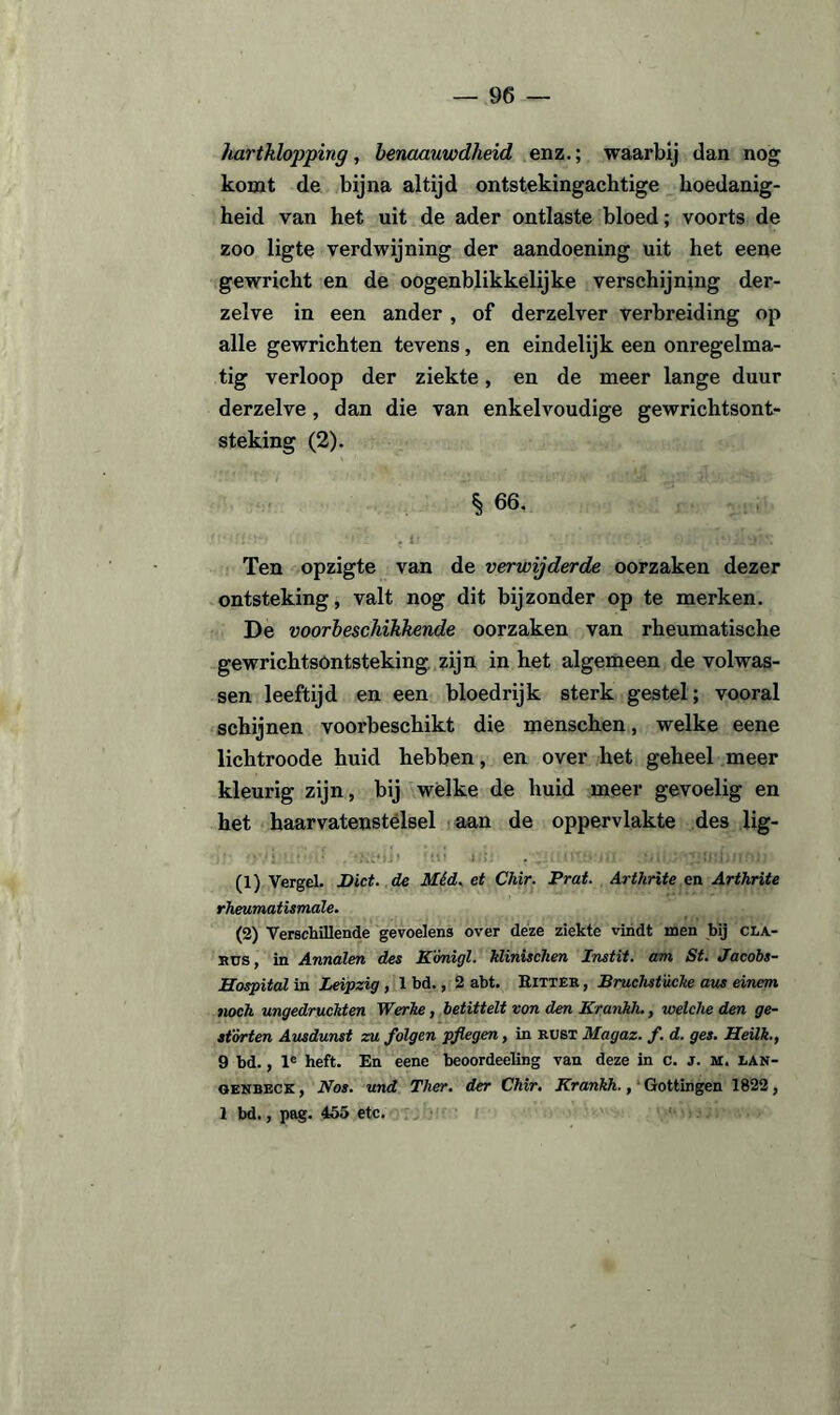 hartklopping, benaauwdheid enz.; waarbij dan nog komt de bijna altijd ontstekingachtige hoedanig¬ heid van het uit de ader ontlaste bloed; voorts de zoo ligte verdwijning der aandoening uit het eene gewricht en de oogenblikkelijke verschijning der- zelve in een ander , of derzelver verbreiding op alle gewrichten tevens , en eindelijk een onregelma¬ tig verloop der ziekte, en de meer lange duur derzelve, dan die van enkelvoudige gewrichtsont¬ steking (2). § 66. Ten opzigte van de verwijderde oorzaken dezer ontsteking, valt nog dit bijzonder op te merken. De voorbeschikkende oorzaken van rheumatische gewrichtsontsteking zijn in het algemeen de volwas¬ sen leeftijd en een bloedrijk sterk gestel; vooral schijnen voorbeschikt die menschen, welke eene lichtroode huid hebben, en over het geheel meer kleurig zijn, bij wélke de huid meer gevoelig en het haarvatenstëlsel aan de oppervlakte des lig- • 'j .* . .i! ixJ: . ... • lüiU? (1) Vergel. Dict. de Méd. et Chir. Prat. Arthrite en Arthrite rheumatismale. (2) Verschillende gevoelens over deze ziekte vindt noen bij cla- bus , in Annalen des Kónigl. klinischen Instit. am St. Jacobs- Hospital in Leipzig , 1 bd., 2 abt. Bitter , Bruchstücke aus einem noch ungedruckten Werhe, betittelt von den Krankh., welche den ge- sfórten Ausdunst zu folgen pflegen, in rust Magaz. f. d. ges. Heilk., 9 bd., le heft. En eene beoordeehng van deze in c. j. m. lan- genbeck , Nos. und Ther. der Chir. Krankh., Gottingen 1822, 1 bd., pag. 455 etc.