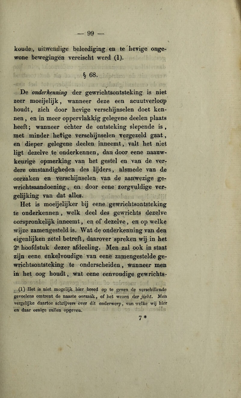 koude, uitwendige beleediging en te lievige onge¬ wone bewegingen vereischt werd (1). § 68. De onderkenning der gewrichtsontsteking is niet zeer moeijelijk, wanneer deze een acuutverloop houdt, zich door hevige verschijnselen doet ken¬ nen , en in meer oppervlakkig gelegene deelen plaats heeft; wanneer echter de ontsteking slepende is , met minder hetige verschijnselen vergezeld gaat, en dieper gelegene deelen inneemt, valt het niet ligt dezelve te onderkennen, dan door eene naauw- keurige opmerking van het gestel en van de ver¬ dere omstandigheden des lijders, alsmede van de oorzaken en verschijnselen van de aanwezige ge- wrichtsaandoening, en door eene zorgvuldige ver¬ gelijking van dat alles. Het is moeijelijker bij eene gewrichtsontsteking te onderkennen , welk deel des gewrichts dezelve oorspronkelijk inneemt, en of dezelve , en op welke wijze zamengesteld is. Wat de onderkenning van den eigenlijken zetel betreft, daarover spreken wij in het 2e hoofdstuk dezer afdeeling. Men zal ook in staat zijn eene enkelvoudige van eene zamengestelde ge¬ wrichtsontsteking te onderscheiden, wanneer men in het oog houdt, wat eene eenvoudige gewrichts - (1) Het is niet mogelijk hier breed op te geven de verschillende gevoelens omtrent de naaste oorzaak, of het wezen der jicht. Men vergelijke daartoe schrijvers over dit onderwerp, van welke wij hier en daar eenige zullen opgeven. 7*