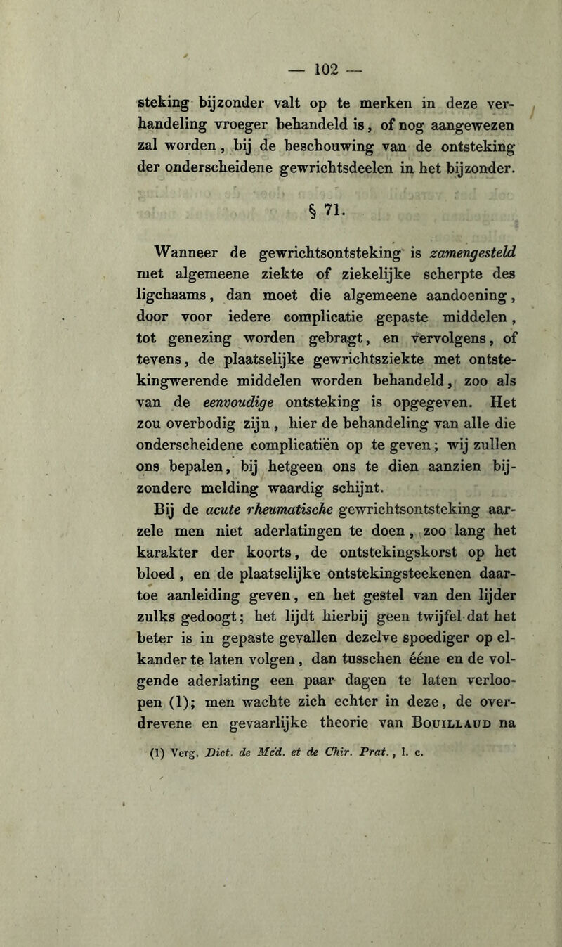 steking bijzonder valt op te merken in deze ver¬ handeling vroeger behandeld is, of nog aangewezen zal worden, bij de beschouwing van de ontsteking der onderscheidene gewrichtsdeelen in het bijzonder. § 71. Wanneer de gewrichtsontsteking is zamengesteld met algemeene ziekte of ziekelijke scherpte des ligchaams, dan moet die algemeene aandoening, door voor iedere complicatie gepaste middelen, tot genezing worden gebragt, en vervolgens, of tevens, de plaatselijke gewrichtsziekte met ontste- kingwerende middelen worden behandeld, zoo als van de eenvoudige ontsteking is opgegeven. Het zou overbodig zijn , hier de behandeling van alle die onderscheidene complicatiën op te geven; wij zullen ons bepalen, bij hetgeen ons te dien aanzien bij¬ zondere melding waardig schijnt. Bij de acute rheumatische gewrichtsontsteking aar- zele men niet aderlatingen te doen , zoo lang het karakter der koorts, de ontstekingskorst op het bloed , en de plaatselijke ontstekingsteekenen daar¬ toe aanleiding geven, en het gestel van den lijder zulks gedoogt; het lijdt hierbij geen twijfel dat het beter is in gepaste gevallen dezelve spoediger op el¬ kander te laten volgen , dan tusschen ééne en de vol¬ gende aderlating een paar dagen te laten verloo- pen (1); men wachte zich echter in deze, de over- drevene en gevaarlijke theorie van Bouillaitd na (1) Verg. Dict. de Me'd. et de Chir. Prat., 1. c.