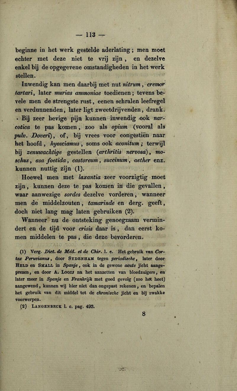 beginne in het werk gestelde aderlating; men moet echter met deze niet te vrij zijn , en dezelve enkel bij de opgegevene omstandigheden in het werk stellen. Inwendig kan men daarbij met nut nitrum , cremor tartaria later murias ammoniae toedienen; tevens be- vele men de strengste rust, eenen schralen leefregel en verdunnenden, later ligt zweetdrijvenden, drank. • Bij zeer hevige pijn kunnen inwendig ook nar¬ cotica te pas komen, zoo als opium (vooral als pulv. Doveri), of, bij vrees voor congestién naar het hoofd , hyosciamus , soms ook aconitum ; terwijl bij zenuwachtige gestellen (arthritis nervosa:), mo- schus, asafoetida, castoreum, succinum, aether enz. kunnen nuttig zijn (1). Hoewel men met laxantia zeer voorzigtig moet zijn, kunnen deze te pas komen in die gevallen , waar aanwezige sordes dezelve vorderen, wanneer men de middelzouten, tamarinde en derg. geeft, doch niet lang mag laten gebruiken (2). Wanneer nu de ontsteking genoegzaam vermin¬ dert en de tijd voor crisis daar is , dan eerst ko¬ men middelen te pas , die deze bevorderen. (1) Verg. Dief. de Méd. et de Ckir. 1. e. Het gebruik van Cor¬ tex Peruvianus, door Sydenham tegen periodische, later door Held en Small in Spanje, ook in de gewone acute jicht aange- prezen, en door A. Loou na het aanzetten van bloedzuigers, en later meer in Spanje en Frankrijk met goed gevolg (zoo het heet) aangewend, kunnen wij hier niet dan ongepast rekenen, en bepalen het gebruik van dit middel tot de chronische jicht en bij zwakke voorwerpen. (2) Langenbeck 1. c. pag. 493. 8