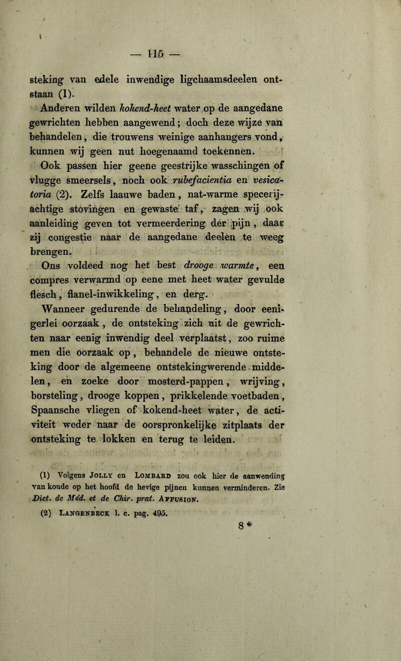 — 115 — steking van edele inwendige ligckaamsdeelen ont¬ staan (1). Anderen wilden kokend-heet water op de aangedane gewrichten hebben aangewend; doch deze wijze van behandelen, die trouwens weinige aanhangers vond, kunnen wij geen nut hoegenaamd toekennen. Ook passen hier geene geestrijke wasschingen of vlugge smeersels, noch ook rubefacientia en vesica- toria (2). Zelfs laauwe baden, nat-warme specerij- achtige stovingen en gewaste taf, zagen wij ook aanleiding geven tot vermeerdering der pijn , daar zij congestie naar de aangedane deelen te weeg brengen. Ons voldeed nog het best drooge warmte, een compres verwarmd op eene met heet water gevulde flesch , flanel-inwikkeling, en derg. Wanneer gedurende de behandeling, door eenx- gerlei oorzaak , de ontsteking zich uit de gewrich¬ ten naar eenig inwendig deel verplaatst, zoo ruime men die oorzaak op, behandele de nieuwe ontste¬ king door de algemeene ontstekingwerende midde¬ len , en zoeke door mosterd-pappen, wrijving, borsteling, drooge koppen, prikkelende voetbaden, Spaansche vliegen of kokend-heet water, de acti¬ viteit weder naar de oorspronkelijke zitplaats der ontsteking te lokken en terug te leiden. (1) Volgens Jolly en Lombard zou ook hier de aanwending van koude op het hoofd de hevige pijnen kunnen verminderen. Zie Dict. de Méd. et de Chir. prat. Affusion. (2) Langenbeck 1. c. pag. 495. 8*