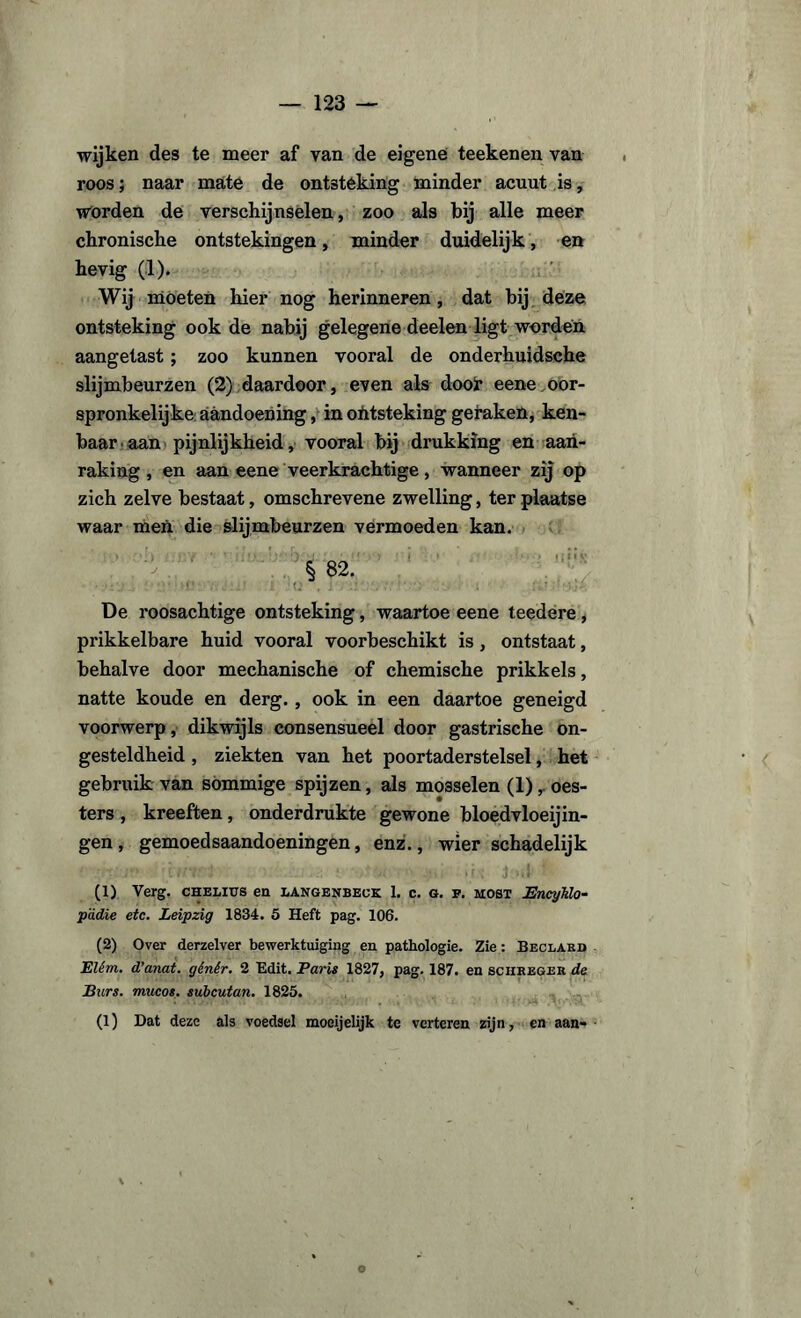 wijken des te meer af van de eigene teekenen van roos; naar maté de ontsteking minder acuut is, worden de verschijnselen, zoo als bij alle meer chronische ontstekingen, minder duidelijk, en hevig (1). Wij moeten hier nog herinneren, dat bij deze ontsteking ook de nabij gelegene deelen ligt worden aangetast; zoo kunnen vooral de onderhuidsche slijmbeurzen (2) daardoor, even als dooi* eene oor¬ spronkelijke aandoening, in ohtsteking geraken, ken¬ baar aan pijnlijkheid, vooral bij drukking en aan¬ raking, en aan eene veerkrachtige, wanneer zij op zich zelve bestaat, omschrevene zwelling, ter plaatse waar men die slijmbeurzen vermoeden kan. ■ > • j ,* • * •). J. : • 1 2! ? ’ i * t • • ' > f £ ï»v § 82. De roosachtige ontsteking, waartoe eene teedere, prikkelbare huid vooral voorbeschikt is, ontstaat, behalve door mechanische of chemische prikkels, natte koude en derg., ook in een daartoe geneigd voorwerp, dikwijls consensueel door gastrische on¬ gesteldheid , ziekten van het poortaderstelsel, het gebruik van sommige spijzen, als mosselen (1)oes¬ ters , kreeften, onderdrukte gewone bloedvloeiin¬ gen, gemoedsaandoeningen, enz., wier schadelijk (1) Verg. CHELius en langenbeck 1. c. g. f. most Bncyklo- p'ddie etc. Leipzig 1834. 5 Heft pag. 106. (2) Over derzelver bewerktuiging en pathologie. Zie: Beclard Elêm. d’anat. gênêr. 2 Edit. Paris 1827, pag. 187. en sciireger de Burs. mucos. subcutan. 1825. (l) Dat deze als voedsel moeijelijk te verteren zijn, en aan-