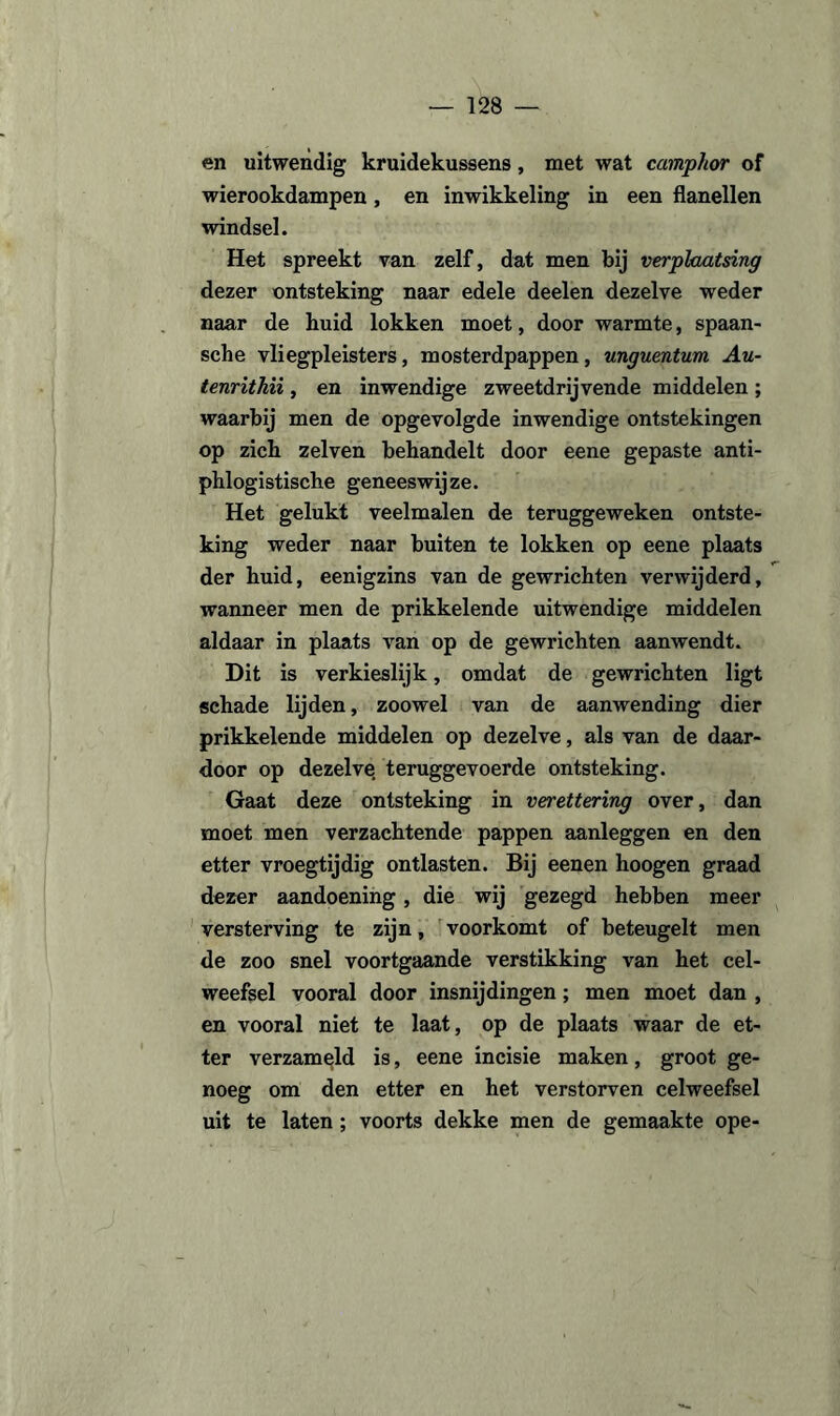 en uitwendig kruidekussens, met wat camphor of wierookdampen, en inwikkeling in een flanellen windsel. Het spreekt van zelf, dat men bij verplaatsing dezer ontsteking naar edele deelen dezelve weder naar de huid lokken moet, door warmte, spaan- sche vliegpleisters, mosterdpappen, unguentum Au- tenrithii, en inwendige zweetdrijvende middelen; waarbij men de opgevolgde inwendige ontstekingen op ziek zelven behandelt door eene gepaste anti- phlogistische geneeswijze. Het gelukt veelmalen de teruggeweken ontste¬ king weder naar buiten te lokken op eene plaats der huid, eenigzins van de gewrichten verwijderd, wanneer men de prikkelende uitwendige middelen aldaar in plaats van op de gewrichten aanwendt. Dit is verkieslijk, omdat de gewrichten ligt schade lijden, zoowel van de aanwending dier prikkelende middelen op dezelve, als van de daar¬ door op dezelve teruggevoerde ontsteking. Gaat deze ontsteking in verettering over, dan moet men verzachtende pappen aanleggen en den etter vroegtijdig ontlasten. Bij eenen hoogen graad dezer aandoening, die wij gezegd hebben meer versterving te zijn, voorkomt of beteugelt men de zoo snel voortgaande verstikking van het cel¬ weefsel vooral door insnijdingen; men moet dan , en vooral niet te laat, op de plaats waar de et¬ ter verzameld is, eene incisie maken, groot ge¬ noeg om den etter en het verstorven celweefsel uit te laten ; voorts dekke men de gemaakte ope-