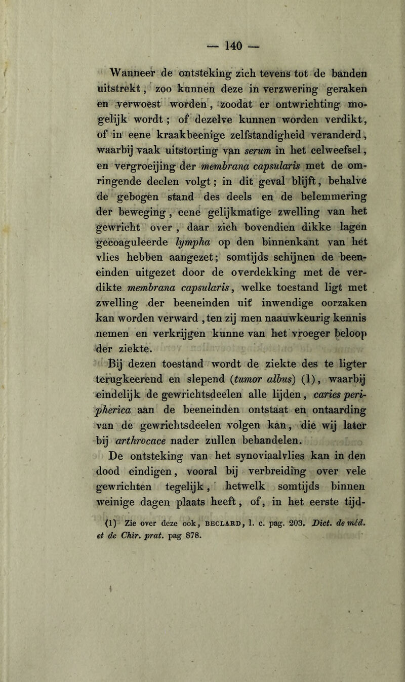 Wanneer de ontsteking zich tevens tot de banden uitstrekt, zoo kunnen deze in verzwering geraken en verwoest worden, zoodat er ontwrichting mo¬ gelijk wordt; of dezelve kunnen worden verdikt, of in eene kraakbeenige zelfstandigheid veranderd, waarbij vaak uitstorting van serum in het celweefsel, en vergroeijing der membrana capsularis met de om¬ ringende deelen volgt; in dit geval blijft, behalve de gebogen stand des deels en de belemmering der beweging, eene gelijkmatige zwelling van het gewricht over , daar zich bovendien dikke lagen gecoaguleerde lympha op den binnenkant van het vlies hebben aangezet; somtijds schijnen de been- einden uitgezet door de overdekking met de ver¬ dikte membrana capsularis, welke toestand ligt met zwelling der beeneinden uit inwendige oorzaken kan worden verward , ten zij men naauwkeurig kennis nemen en verkrijgen kunne van het vroeger beloop der ziekte. Bij dezen toestand wordt de ziekte des te ligter terugkeerend en slepend (tumor albus) (1), waarbij eindelijk de gewrichtsdeelen alle lijden, caries peri- pherica aan de beeneinden ontstaat en ontaarding van de gewrichtsdeelen volgen kan, die wij later bij arthrocace nader zullen behandelen. De ontsteking van het synoviaalvlies kan in den dood eindigen, vooral bij verbreiding over vele gewrichten tegelijk, hetwelk somtijds binnen weinige dagen plaats heeft, of, in het eerste tijd- (1) Zie over deze ook, beclard, 1. c. pag. 203. Dict. de mód. et de Chir. prat. pag 878. ♦