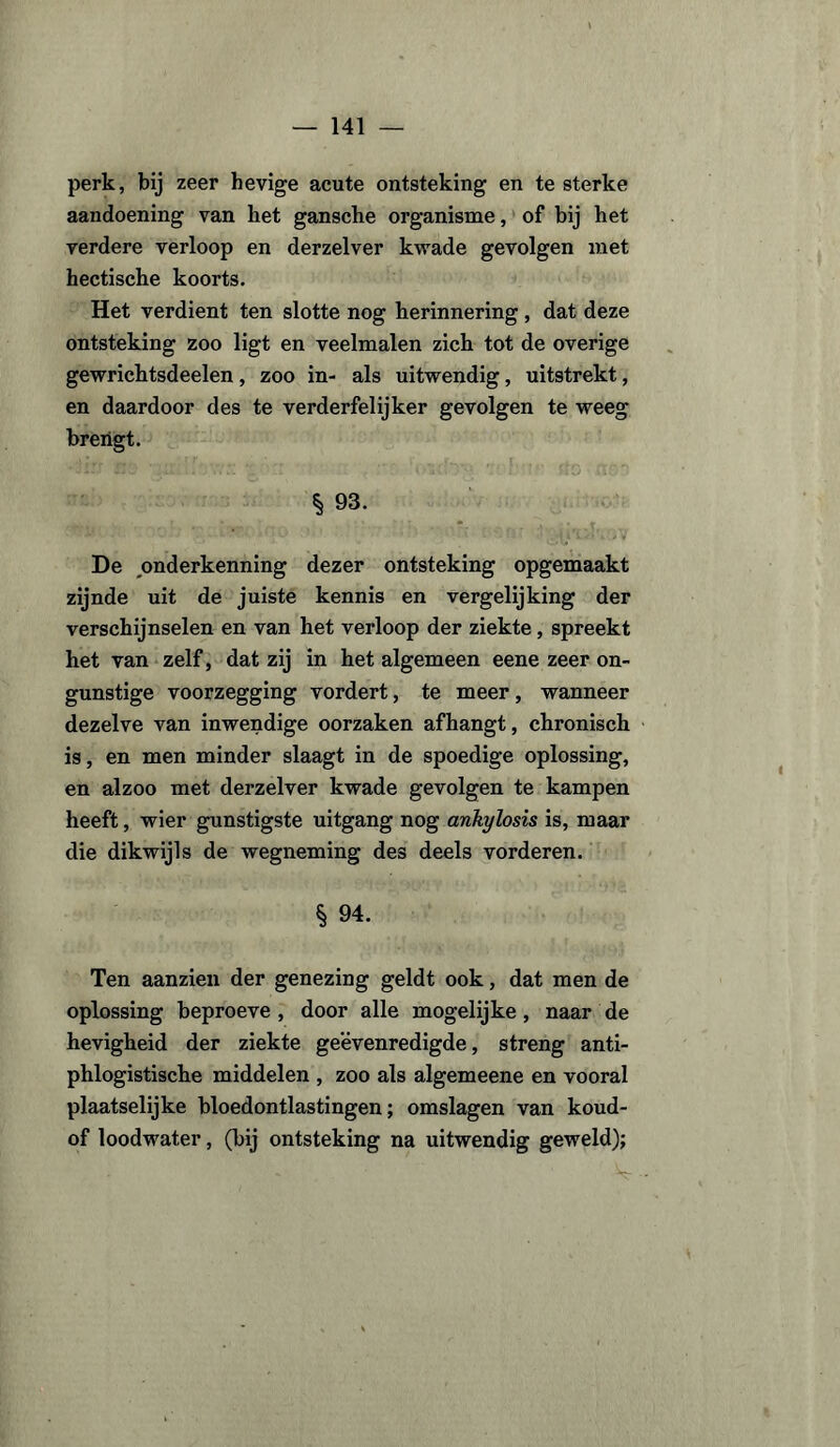 perk, bij zeer hevige acute ontsteking en te sterke aandoening van het gansche organisme, of bij het verdere verloop en derzelver kwade gevolgen met hectische koorts. Het verdient ten slotte nog herinnering, dat deze ontsteking zoo ligt en veelmalen zich tot de overige gewrichtsdeelen, zoo in- als uitwendig, uitstrekt, en daardoor des te verderfelijker gevolgen te weeg breiigt. § 93. De onderkenning dezer ontsteking opgemaakt zijnde uit de juiste kennis en vergelijking der verschijnselen en van het verloop der ziekte , spreekt het van zelf, dat zij in het algemeen eene zeer on¬ gunstige voorzegging vordert, te meer, wanneer dezelve van inwendige oorzaken afhangt, chronisch is, en men minder slaagt in de spoedige oplossing, en alzoo met derzelver kwade gevolgen te kampen heeft, wier gunstigste uitgang nog ankylosis is, maar die dikwijls de wegneming des deels vorderen. § 94. Ten aanzien der genezing geldt ook, dat men de oplossing beproeve , door alle mogelijke, naar de hevigheid der ziekte geëvenredigde, streng anti- phlogistische middelen , zoo als algemeene en vooral plaatselijke bloedontlastingen; omslagen van koud- of loodwater, (bij ontsteking na uitwendig geweld);