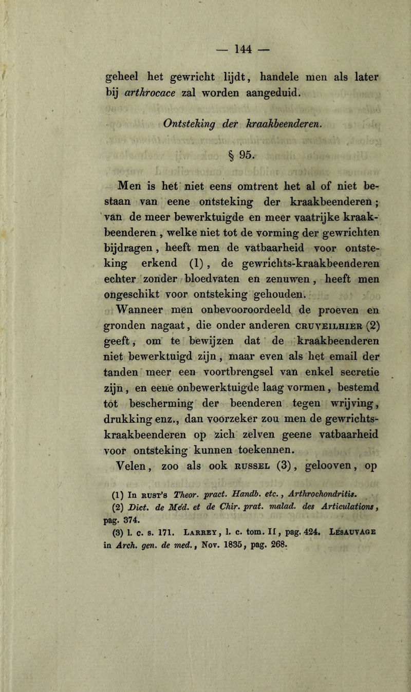 geheel het gewricht lijdt, handele men als later bij arthrocace zal worden aangeduid. Ontsteking der kraakbeenderen, h 95. Men is het niet eens omtrent het al of niet be¬ staan van eene ontsteking der kraakbeenderen; van de meer bewerktuigde en meer vaatrijke kraak¬ beenderen , welke niet tot de vorming der gewrichten bijdragen , heeft men de vatbaarheid voor ontste¬ king erkend (1) , de gewrichts-kraakbeenderen echter zonder bloedvaten en zenuwen, heeft men ongeschikt voor ontsteking gehouden. Wanneer men onbevooroordeeld de proeven en gronden nagaat, die onder anderen cruveilhier (2) geeft, om te bewijzen dat de kraakbeenderen niet bewerktuigd zijn, maar even als het email der tanden meer een voortbrengsel van enkel secretie zijn , en eene onbewerktuigde laag vormen, bestemd tot bescherming der beenderen tegen wrijving, drukking enz., dan voorzeker zou men de gewrichts- kraakbeenderen op zich zelven geene vatbaarheid voor ontsteking kunnen toekennen. Velen, zoo als ook russel (3), gelooven, op (1) In kust’s Theor. pract. Handb. etc., Arthrochondritis. (2) Dict. de Méd. et de Chir. prat. malad. des Articulations, pag. 374. (3) 1. c. s. 171. Larrey, 1. c. torn. II, pag. 424. LesauvAGE in Areh. gen. de med., Nov. 1835, pag. 268.