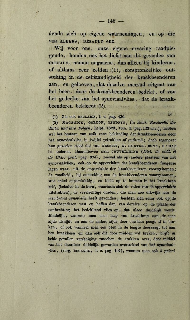 dende zich op eigene waarnemingen, en op die van albers, desault enz. Wij voor ons, onze eigene ervaring raadple¬ gende, houden ons het liefst aan dit gevoelen van CHELins, nemen ongaarne, dan alleen bij kinderen , of althans zeer zelden (1), oorspronkelijke ont¬ steking in de zelfstandigheid der kraakbeenderen aan, en gelooven, dat dezelve meestal uitgaat van het been, door de kraakbeenderen bedekt, of van het gedeelte van het synoviaalvlies, dat de kraak¬ beenderen bekleedt (2). (1) Zie ook beclard, 1. c. pag. 430. (2) Magendie , gordon , gendrin , (in Anat. Beschreïb. der Bntz. und ihre Folgen, Leips. 1828, tom. I. pag. 123 enz.), hebben ■wel het bestaan van zulk eene bekleeding der kraakbeenderen door het synoviaalvlies in twijfel getrokken of ontkend j doch tegenover hun gevoelen staat dat van nesbitt, w. hunter, bonn, b'ohat en anderen. Daarenboven nam cruveilhier (Biet. de méd. et •de Chir. prat. pag 374), zoowel als op andere plaatsen van het synoviaalvlies, ook op de oppervlakte der kraakbeenderen fungeuse lagen waar, uit de oppervlakte der kraakbeenderen voortgekomenj de roodheid, bij ontsteking aan de kraakbeenderen waargenomen, was enkel oppervlakkig, en hield op te bestaan in het kraakbeen zelf, (behalve in de kern, waarheen zich de vaten van de oppervlakte uitstrekten); de vezelachtige draden, die men zoo dikwijls aan de membrana synovUdis heeft gevonden, hechten zich soms ook op de kraakbeenderen vast en heffen dan van dezelve op de plaats der aanhechting het bedekkend vlies op, dat alzoo duidelijk wordt. Eindelijk, wanneer men eene laag van kraakbeen aan de eene zijde afsnijdt en aan de andere zijde door omslaan poogt af te bre¬ ken, of ook wanneer men een been in de lengte doorzaagt tot aan het kraakbeen en dan ook dit door midden wil breken, blijft in beide gevallen vere'eniging tusschen de stukken over, door middel van het daardoor duidelijk geworden overtreksel van het synoviaal¬ vlies, (verg. beclard, 1. c. pag. 197), waarom men ook d priori