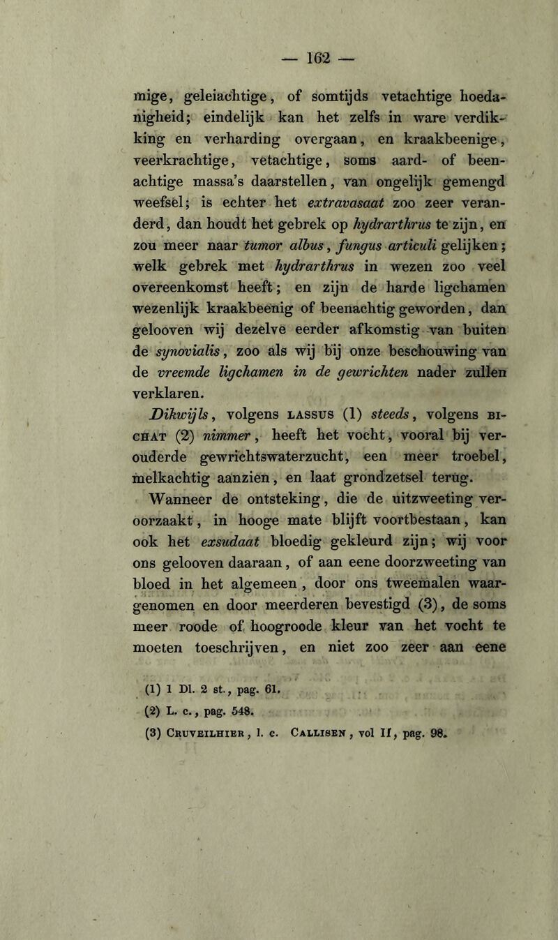 mige, geleiachtige, of somtijds vetachtige hoeda¬ nigheid; eindelijk kan het zelfs in ware verdik¬ king en verharding overgaan, en kraakbeenige, veerkrachtige, vetachtige, soms aard- of been¬ achtige massa’s daarstellen, van ongelijk gemengd weefsel; is echter het extravasaat zoo zeer veran¬ derd , dan houdt het gebrek op hydrarthrus te zijn, en zou meer naar tumor albus, fungus articuli gelijken; welk gebrek met hydrarthrus in wezen zoo veel overeenkomst heeft; en zijn de harde ligchamen wezenlijk kraakbeenig of beenachtig geworden, dan gelooven wij dezelve eerder afkomstig van buiten de synovialis, zoo als wij bij onze beschouwing van de vreemde ligchamen in de gewrichten nader zullen verklaren. Dikwijls, volgens lassus (1) steeds, volgens bi- chat (2) nimmer, heeft het vocht, vooral bij ver¬ ouderde gewrichtswaterzucht, een meer troebel, melkachtig aanzien, en laat grondzetsel terug. Wanneer de ontsteking, die de uitzweeting ver¬ oorzaakt , in hooge mate blijft voortbestaan, kan ook het exsudaat bloedig gekleurd zijn; wij voor ons gelooven daaraan , of aan eene doorzweeting van bloed in het algemeen , door ons tweemalen waar¬ genomen en door meerderen bevestigd (3), de soms meer roode of hoogroode kleur van het vocht te moeten toeschrijven, en niet zoo zeer aan eene (1) 1 Dl. 2 st., pag. 61. (2) L. c., pag. 548. (3) Cruveilhier, 1. c. Callisek , vol If, pag. 98.