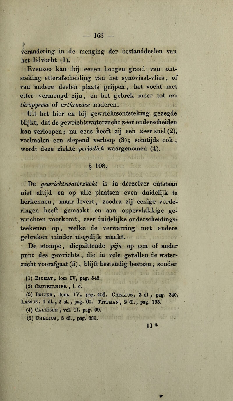 — 163 — verandering in de menging der bestanddeelen van het lid vocht (1). Evenzoo kan bij eenen hoogen graad van ont¬ steking etterafscheiding van het synoviaal-vlies, of van andere deelen plaats grijpen, het vocht met etter vermengd zijn, en het gebrek meer tot ar- thropyema of arthrocace naderen. Uit het hier en bij gewrichtsontsteking gezegde blijkt, dat de gewrichtswaterzucht zeer onderscheiden kan verloopen; nu eens heeft zij een zeer snel (2), veelmalen een slepend verloop (3); somtijds ook , wordt deze ziekte periodiek waargenomen (4). § 108. De gewrichtswaterzucht is in derzelver ontstaan niet altijd en op alle plaatsen even duidelijk te herkennen, maar levert, zoodra zij eenige vorde¬ ringen heeft gemaakt en aan oppervlakkige ge¬ wrichten voorkomt, zeer duidelijke onderscheidings- teekenen op, welke de verwarring met andere gebreken minder mogelijk maakt. De stompe, diepzittende pijn op een of ander punt des gewrichts, die in vele gevallen de water¬ zucht voorafgaat (5), blijft bestendig bestaan, zonder (1) Bichat, tom IV, pag. 548. (2) Cruveilhier , 1. c. (3) Boijër, tom. IV, pag. 456. Chelius, 3 dl., pag. 340. Lassus , 1 dl., 2 st., pag. 60. Tittman , 2 dl., pag. 193. (4) Callisen , yoI. II. pag. 99. (5) Chelius , 3 dl., pag. 339.