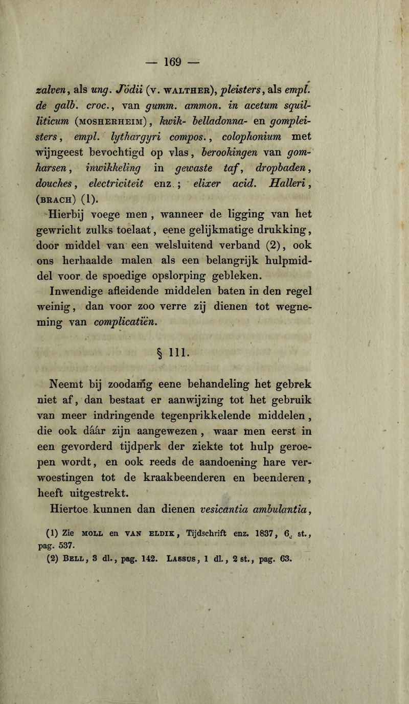 zalven, als ung. J'ódii (v. walther), pleisters, als empl. de galb. croc., van gumm. ammon. in acetum squil- liticum (mosherheim) , kwik- belladonna- en gomplei- sters, empl. lythargyri compos., colophonium met wijngeest bevochtigd op vlas, berookingen van gom¬ harsen , inwikkeling in gewaste taf, dropbaden, douches, electriciteit enz.; elixer acid. Halleri, (brach) (1). Hierbij voege men , wanneer de ligging van het gewricht zulks toelaat, eene gelijkmatige drukking, door middel van een welsluitend verband (2), ook ons herbaalde malen als een belangrijk hulpmid¬ del voor de spoedige opslorping gebleken. Inwendige afleidende middelen baten in den regel weinig, dan voor zoo verre zij dienen tot wegne¬ ming van complicatién. § Hl- Neemt bij zoodanig eene behandeling het gebrek niet af, dan bestaat er aanwijzing tot het gebruik van meer indringende tegenprikkelende middelen, die ook dahr zijn aangewezen , waar men eerst in een gevorderd tijdperk der ziekte tot hulp geroe¬ pen wordt, en ook reeds de aandoening hare ver¬ woestingen tot de kraakbeenderen en beenderen, heeft uitgestrekt. Hiertoe kunnen dan dienen vesicantia ambulantia, (1) Zie moll en van eldik , Tijdschrift enz. 1837, G. st., pag. 537. (2) Bell, S dl., pag. 142. Lassus, 1 dl., 2st., pag. 63.