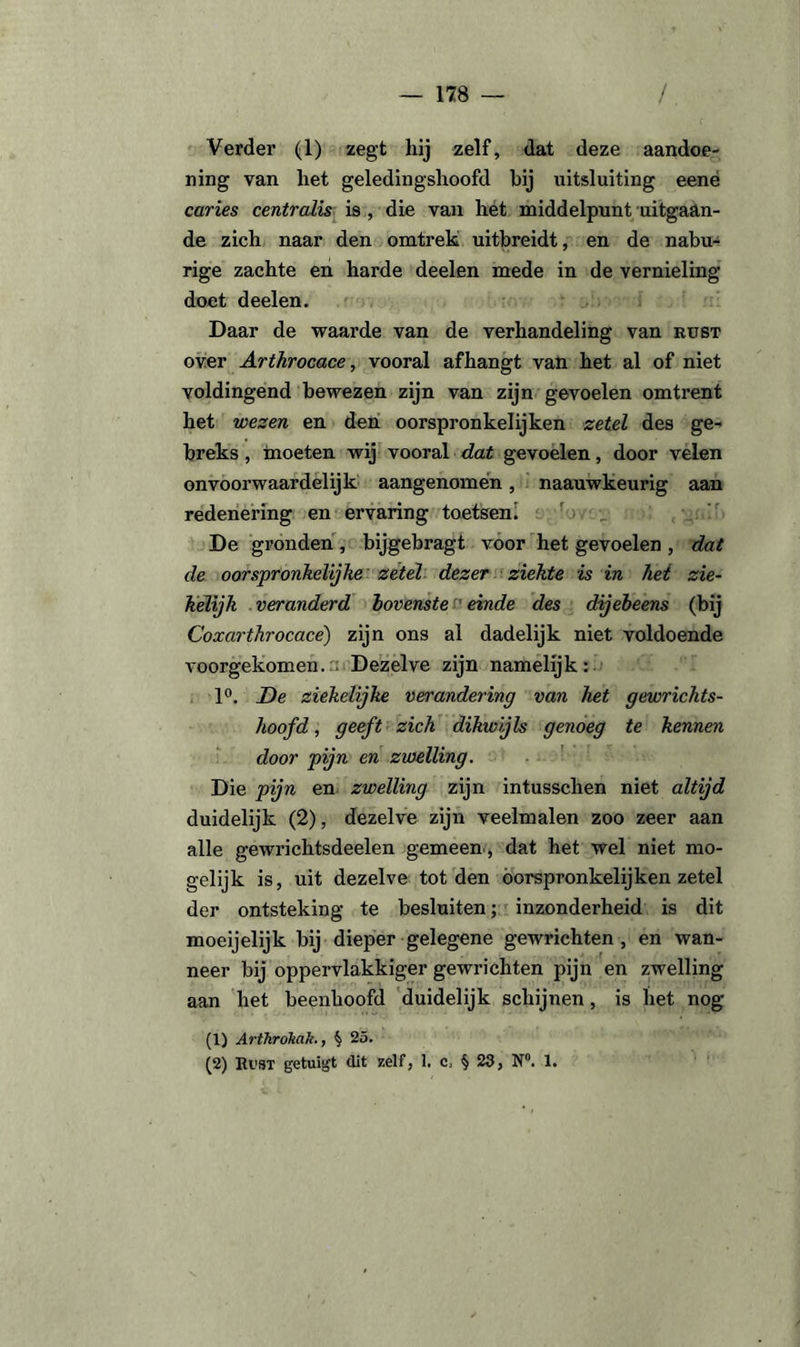 Verder (1) zegt hij zelf, dat deze aandoe¬ ning van liet geledingshoofd bij uitsluiting eene caries centralis is , die van het middelpunt uitgaan¬ de zich naar den omtrek uitbreidt, en de nabu¬ rige zachte en harde deelen mede in de vernieling doet deelen. Daar de waarde van de verhandeling van rust over ArtJirocace, vooral afhangt van het al of niet voldingend bewezen zijn van zijn gevoelen omtrent het wezen en den oorspronkelijken zetel des ge- breks, moeten wij vooral dat gevoelen, door velen onvoorwaardelijk aangenomen, naauwkeurig aan redenering en ervaring toetsen! De gronden , bijgebragt voor het gevoelen , dat de oorspronkelijke zetel dezer ziekte is in het zie- kelijk veranderd bovenste einde des dijebeens (bij Coxarthrocace) zijn ons al dadelijk niet voldoende voorgekomen. Dezelve zijn namelijk: 1°. De ziekelijke verandering van het gewrichts- hoofd, geeft zich dikwijls genoeg te kennen door pijn en zwelling. Die pijn en zwelling zijn intusschen niet altijd duidelijk (2), dezelve zijn veelmalen zoo zeer aan alle gewrichtsdeelen gemeen , dat het wel niet mo¬ gelijk is, uit dezelve tot den oorspronkelijken zetel der ontsteking te besluiten; inzonderheid is dit moeijelijk bij dieper gelegene gewrichten, en wan¬ neer bij oppervlakkiger gewrichten pijn en zwelling aan het beenhoofd duidelijk schijnen, is het nog (1) Arthrókak., $ 25. (2) Rust getuigt dit zelf, 1. c, § 23, N°. 1.