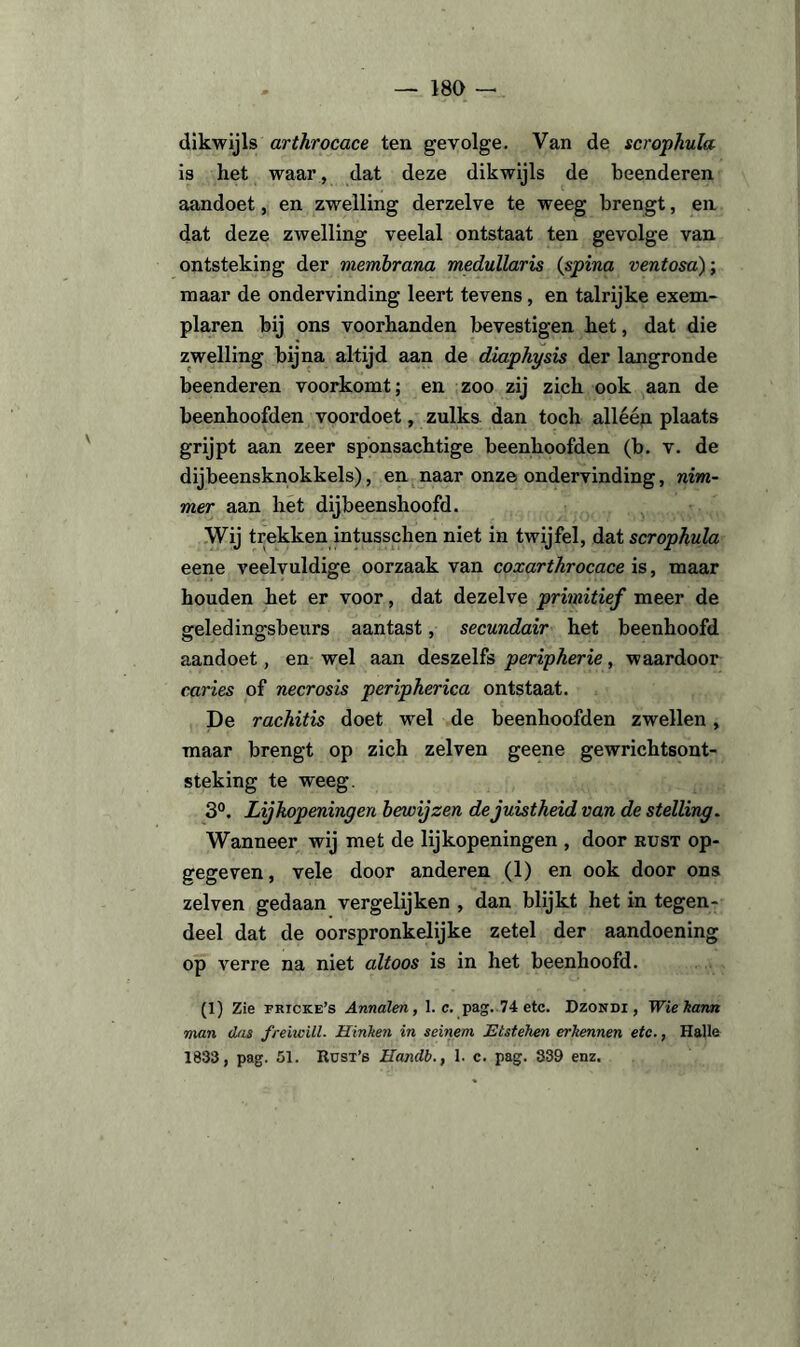 dikwijls arthrocace ten gevolge. Van de scrophula is het waar, dat deze dikwijls de beenderen aandoet, en zwelling derzelve te weeg brengt, en dat deze zwelling veelal ontstaat ten gevolge van ontsteking der membrana medullaris (spina ventosa); maar de ondervinding leert tevens, en talrijke exem¬ plaren bij ons voorhanden bevestigen het, dat die zwelling bijna altijd aan de diaphysis der langronde beenderen voorkomt; en zoo zij zich ook aan de beenhoofden voordoet, zulks dan toch allééji plaats grijpt aan zeer sponsachtige beenhoofden (b. v. de dijbeensknokkels), en naar onze ondervinding, nim¬ mer aan het dijbeenshoofd. Wij trekken intusschen niet in twijfel, dat scrophula eene veelvuldige oorzaak van coxarthrocace is, maar houden het er voor, dat dezelve primitief meer de geledingsbeurs aantast, secundair het beenhoofd aandoet, en wel aan deszelfs peripherie, waardoor curies of necrosis peripherica ontstaat. De rachitis doet wel de beenhoofden zwellen, maar brengt op zich zelven geene gewrichtsont¬ steking te weeg. 3°. Lijkopeningen bewijzen de juistheid van de stelling. Wanneer wij met de lijkopeningen , door rust op¬ gegeven, vele door anderen (1) en ook door ons zelven gedaan vergelijken , dan blijkt het in tegen¬ deel dat de oorspronkelijke zetel der aandoening op verre na niet altoos is in het beenhoofd. (1) Zie fricke’s Annalen, 1. c. pag. 74 etc. Dzondi, Wie karnt man das freiwill. Hinken in seinem Etstehen erkennen etc., Halle 1833, pag. 51. Rust’s Handb., 1. c. pag. 839 enz.