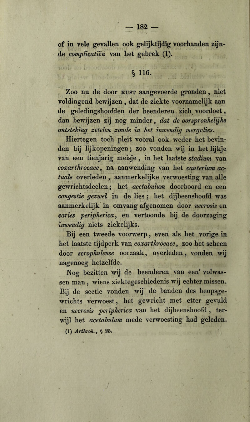 of in vele gevallen ook gelijktijdig voorhanden zijn¬ de complicatïên van het gebrek (1). § 116. Zoo nu de door kust aangevoerde gronden , niet voldingend bewijzen , dat de ziekte voornamelijk aan de geledingshoofden der beenderen zich voordoet, dan bewijzen zij nog minder, dat de oorspronkelijke ontsteking zetelen zoude in het inwendig mergvlies. Hiertegen toch pleit vooral ook weder het bevin¬ den bij lijkopeningen; zoo vonden wij in het lijkje van een tienjarig meisje , in het laatste stadium van coxarthrocace, na aanwending van het cauterium ac- tuale overleden , aanmerkelijke verwoesting van alle gewrichtsdeelen; het acetabulum doorboord en een congestie gezwel in de lies ; het dijbeenshoofd was aanmerkelijk in om vang afgenomen door necrosis en caries peripherica, en vertoonde bij de doorzaging inwendig niets ziekelijks. Bij een tweede voorwerp, even als het vorige in het laatste tijdperk van coxarthrocace, zoo het scheen door scrophuleuse oorzaak, overleden, vonden wij nagenoeg hetzelfde. Nog bezitten wij de beenderen van een’ volwas¬ sen man , wiens ziektegeschiedenis wij echter missen. Bij de sectie vonden wij de banden des heupsge- wrichts verwoest, het gewricht met etter gevuld en necrosis peripherica van het dijbeenshoofd , ter¬ wijl het acetabulum mede verwoesting had geleden. (1) Arthrok., § 25. J