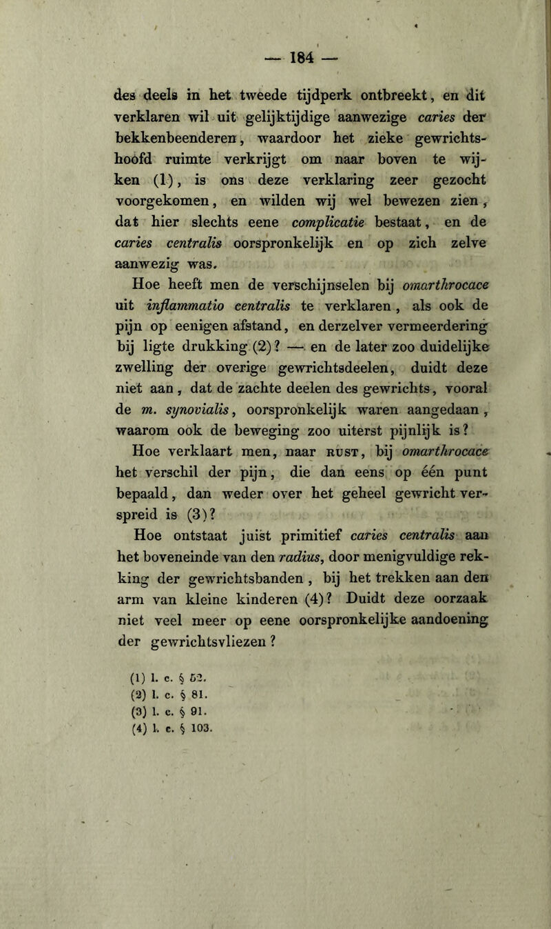 des deels in het tweede tijdperk ontbreekt, en dit verklaren wil uit gelijktijdige aanwezige caries der bekkenbeenderen, waardoor het zieke gewrichts- hoofd ruimte verkrijgt om naar boven te wij¬ ken (1), is ons deze verklaring zeer gezocht voorgekomen, en wilden wij wel bewezen zien, dat hier slechts eene complicatie bestaat, en de caries centralis oorspronkelijk en op zich zelve aanwezig was. Hoe heeft men de verschijnselen bij omarthrocace uit injlammatio eentralis te verklaren , als ook de pijn op eenigen afstand, en derzelver vermeerdering bij ligte drukking (2) ? — en de later zoo duidelijke zwelling der overige gewrichtsdeelen, duidt deze niet aan , dat de zachte deelen des gewricht», vooral de m. synovialis, oorspronkelijk waren aangedaan, waarom ook de beweging zoo uiterst pijnlijk is? Hoe verklaart men, naar rust, bij omarthrocace het verschil der pijn, die dan eens op één punt bepaald, dan weder over het geheel gewricht ver¬ spreid is (3)? Hoe ontstaat juist primitief caries centralis aan het boveneinde van den radius, door menigvuldige rek¬ king der gewrichtsbanden , bij het trekken aan den arm van kleine kinderen (4)? Duidt deze oorzaak niet veel meer op eene oorspronkelijke aandoening der gewrichtsvliezen ? (1) l. c. § 52. (2) 1. c. § 81. (3) 1. c. § 91. - (4) l. c. § 103.