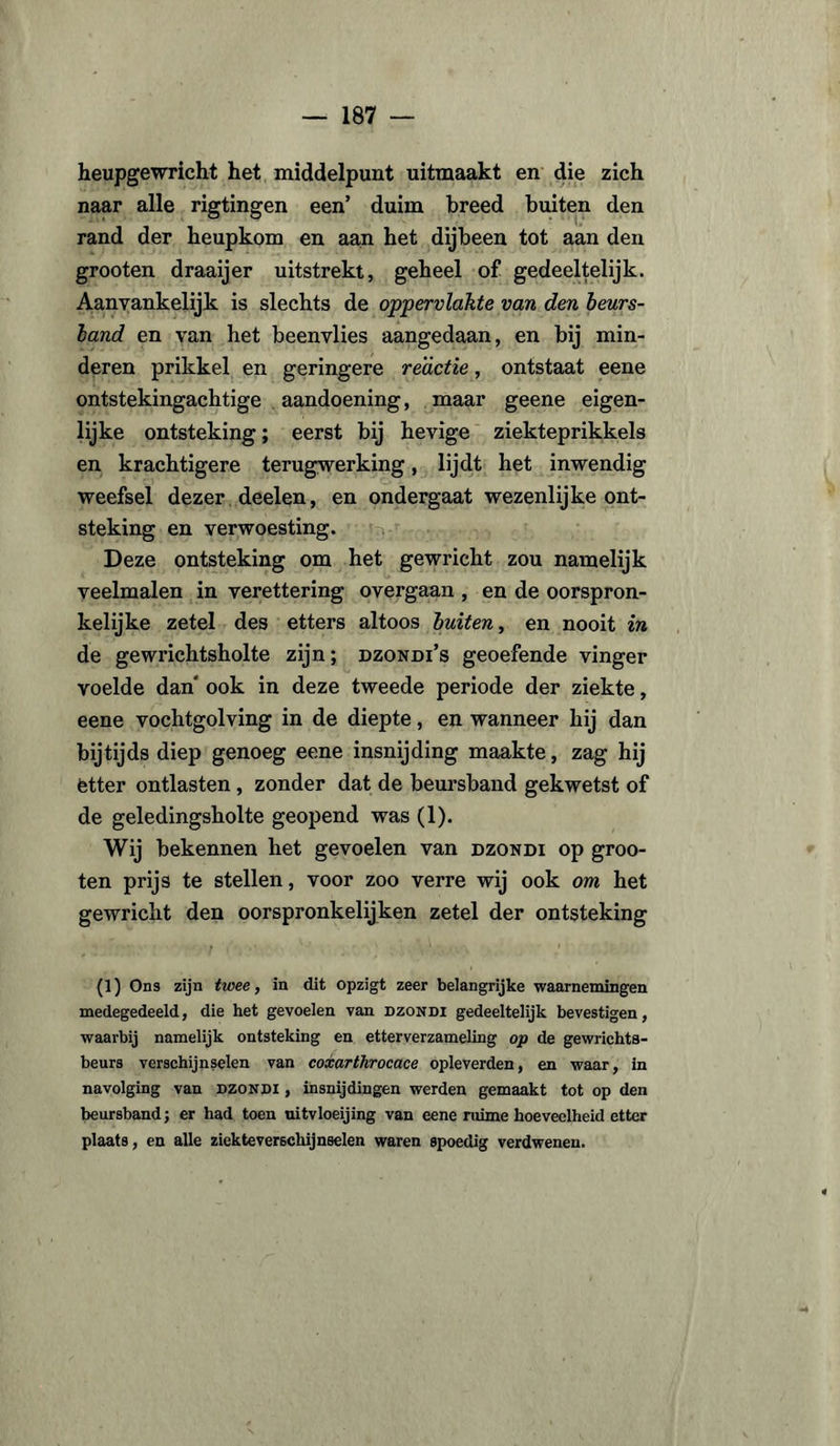 heupgewricht het middelpunt uitmaakt en die zich naar alle rigtingen een’ duim breed buiten den rand der heupkom en aan het dijbeen tot aan den grooten draaijer uitstrekt, geheel of gedeeltelijk. Aanvankelijk is slechts de oppervlakte van den beurs- band en van het beenvlies aangedaan, en bij min¬ deren prikkel en geringere reactie, ontstaat eene ontstekingachtige aandoening, maar geene eigen¬ lijke ontsteking; eerst bij hevige ziekteprikkels en krachtigere terugwerking, lijdt het inwendig weefsel dezer deelen, en ondergaat wezenlijke ont¬ steking en verwoesting. Deze ontsteking om het gewricht zou namelijk veelmalen in verettering overgaan , en de oorspron¬ kelijke zetel des etters altoos buiten, en nooit in de gewrichtsholte zijn; dzondi’s geoefende vinger voelde dan ook in deze tweede periode der ziekte, eene vochtgolving in de diepte, en wanneer hij dan bijtijds diep genoeg eene insnijding maakte, zag hij ètter ontlasten, zonder dat de beursband gekwetst of de geledingsholte geopend was (1). Wij bekennen het gevoelen van dzondi op groo¬ ten prijs te stellen, voor zoo verre wij ook om het gewricht den oorspronkelijken zetel der ontsteking (1) Ons zijn twee, in dit opzigt zeer belangrijke waarnemingen medegedeeld, die het gevoelen van dzondi gedeeltelijk bevestigen, waarbij namelijk ontsteking en etterverzameling op de gewrichts- beurs verschijnselen van coxarthrocace opleverden, en waar, in navolging van dzondi , insnijdingen werden gemaakt tot op den beursband; er had toen uitvloeijing van eene ruime hoeveelheid etter plaats, en alle ziekteverschijnselen waren spoedig verdwenen.