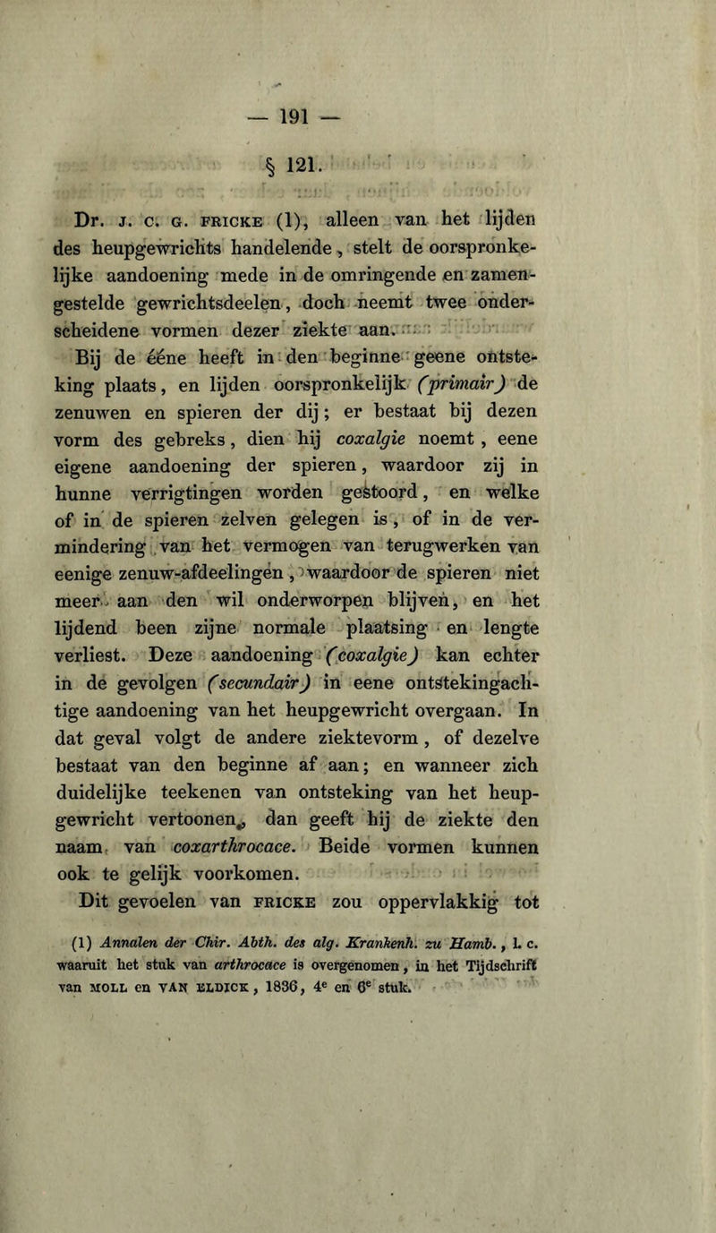 § 121. Dr. j. c. g. fricke (1), alleen van het lijden des heupgewriehts handelende, stelt de oorspronke¬ lijke aandoening mede in de omringende en zamen- gestelde gewrichtsdeelen, doch neemt twee onder¬ scheidene vormen dezer ziekte aan. Bij de ééne heeft in den beginne geene ontste* king plaats, en lijden oorspronkelijk (primair) de zenuwen en spieren der dij ; er bestaat bij dezen vorm des gebreks, dien hij coxalgie noemt , eene eigene aandoening der spieren, waardoor zij in hunne verrigtingen worden gestoord, en welke of in de spieren zelven gelegen is, of in de ver¬ mindering van het vermogen van terugwerken van eenige zenuw-afdeelingén ^waardoor de spieren niet meer aan den wil onderworpen blijven, en het lijdend been zijne normale plaatsing en lengte verliest. Deze aandoening (coxalgie) kan echter in de gevolgen (secundair) in eene ontstekingach¬ tige aandoening van het heupgewricht overgaan. In dat geval volgt de andere ziektevorm , of dezelve bestaat van den beginne af aan; en wanneer zich duidelijke teekenen van ontsteking van het heup¬ gewricht vertoonen„ dan geeft hij de ziekte den naam van coxarthrocace. Beide vormen kunnen ook te gelijk voorkomen. Dit gevoelen van fricke zou oppervlakkig tot (1) Annalen der Chir. Abth. des alg. Krankenh. zu Hamb., 1. c. waaruit het stuk van arthrocace is overgenomen, in het Tijdschrift van moll en van isldick , 1836, 4e en 6e stuk.