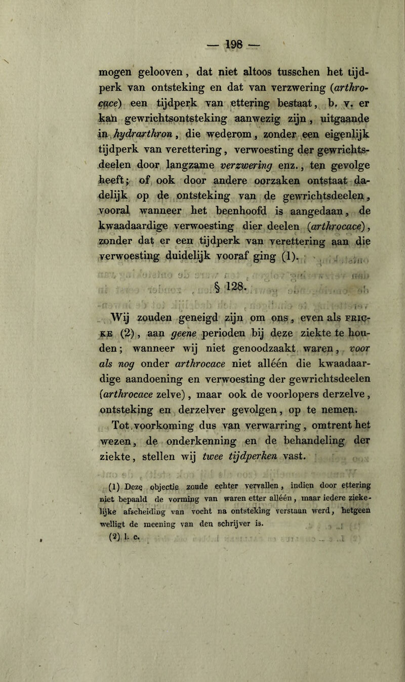 mogen gelooven, dat niet altoos tusschen het tijd¬ perk van ontsteking en dat van verzwering (arthro- cace) een tijdperk van ettering bestaat, b. v. er kah gewrichtsontsteking aanwezig zijn, uitgaande in hydrwrthron, die wederom, zonder een eigenlijk tijdperk van verettering, verwoesting der gewrichts- deelen door langzame verzwering enz., ten gevolge heeft; of ook door andere oorzaken ontstaat da¬ delijk op de ontsteking van de gewrichtsdeelen, vooral wanneer het beenhoofd is aangedaan, de kwaadaardige verwoesting dier deelen (arthrocace) , zonder dat er een tijdperk van verettering aan die verwoesting duidelijk vooraf ging (1). § 128. Wij zouden geneigd zijn om ons, even als fric- ke (2), aan geene perioden bij deze ziekte te hou¬ den ; wanneer wij niet genoodzaakt waren, voor als nog onder arthrocace niet alléén die kwaadaar¬ dige aandoening en verwoesting der gewrichtsdeelen (arthrocace zelve), maar ook de voorlopers derzelve , ontsteking en derzelver gevolgen, op te nemen. Tot.voorkoming dus van verwarring, omtrent het wezen, de onderkenning en de behandeling der ziekte, stellen wij twee tijdperken vast. (1) Deze objectie zoude echter vervallen, indien door ettering niet bepaald de vorming van waren etter alléén , maar iedere zieke¬ lijke afscheiding van vocht na ontsteking verstaan werd, hetgeen welligt de meening van den schrijver is. (2) 1. c.