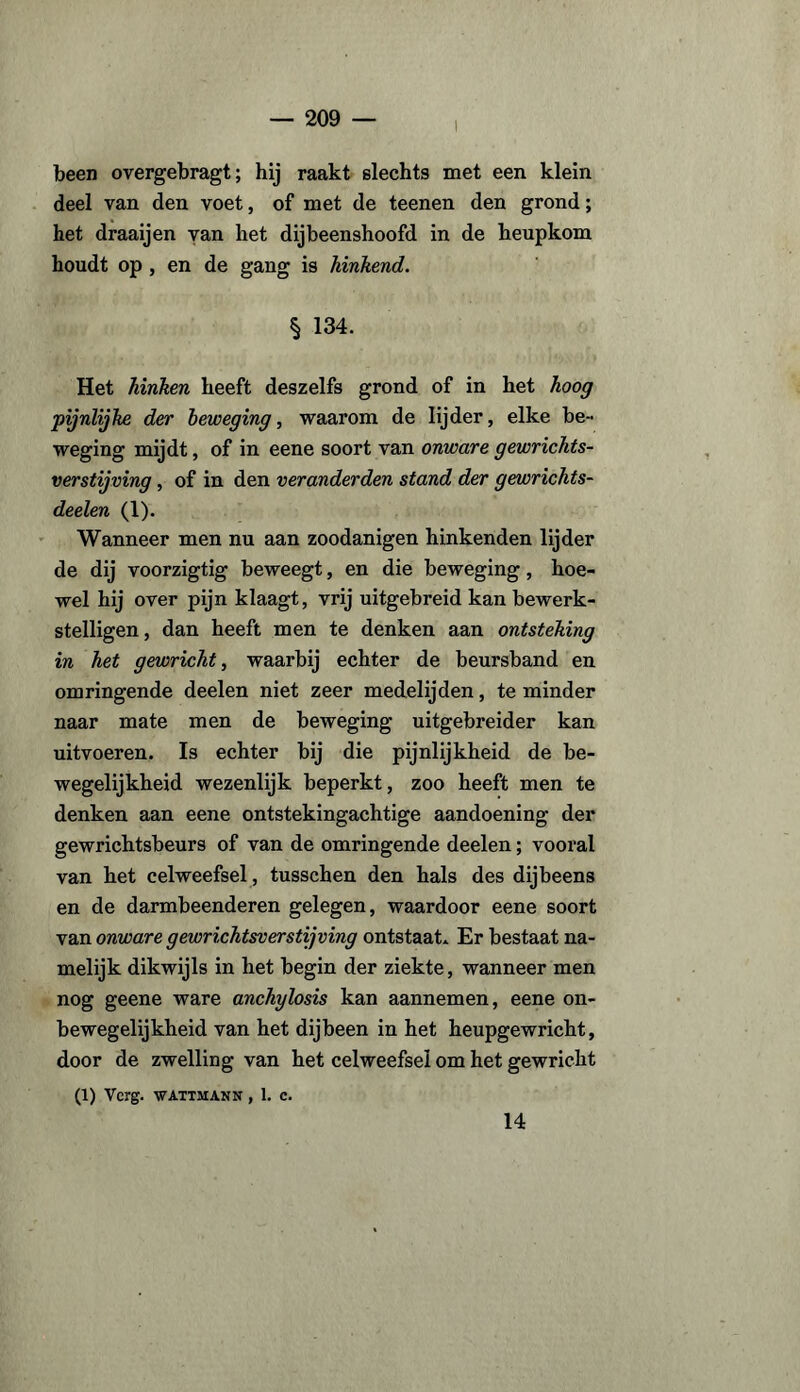 been overgebragt; hij raakt slechts met een klein deel van den voet, of met de teenen den grond; het draaijen van het dijbeenshoofd in de heupkom houdt op , en de gang is hinkend. § 134. Het hinken heeft deszelfs grond of in het hoog pijnlijke der beweging, waarom de lijder, elke be¬ weging mijdt, of in eene soort van onware gewrichts- verstijving, of in den veranderden stand der gewrichts- deelen (1). Wanneer men nu aan zoodanigen hinkenden lijder de dij voorzigtig beweegt, en die beweging, hoe¬ wel hij over pijn klaagt, vrij uitgebreid kan bewerk¬ stelligen, dan heeft men te denken aan ontsteking in het gewricht, waarbij echter de beursband en omringende deelen niet zeer medelijden, te minder naar mate men de beweging uitgebreider kan uitvoeren. Is echter bij die pijnlijkheid de be¬ wegelijkheid wezenlijk beperkt, zoo heeft men te denken aan eene ontstekingachtige aandoening der gewrichtsbeurs of van de omringende deelen; vooral van het celweefsel, tusschen den hals des dijbeens en de darmbeenderen gelegen, waardoor eene soort van onware gewrichtsverstijving ontstaat* Er bestaat na¬ melijk dikwijls in het begin der ziekte, wanneer men nog geene ware anchylosis kan aannemen, eene on- bewegelijkheid van het dijbeen in het heupgewricht, door de zwelling van het celweefsel om het gewricht (1) Verg. WATTMANN , I. C. 14