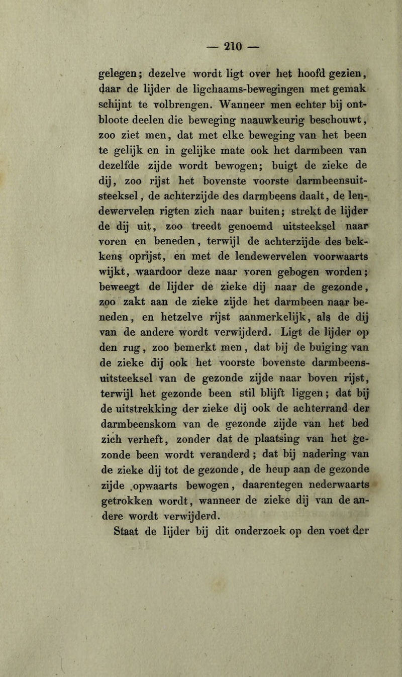 gelegen; dezelve Avordt ligt over het hoofd gezien, daar de lijder de ligchaams-bewegingen met gemak schijnt te volbrengen. Wanneer men echter bij ont- bloote deelen die beweging naauwkeurig beschouwt, zoo ziet men, dat met elke beweging van het been te gelijk en in gelijke mate ook het darmbeen van dezelfde zijde wordt bewogen; buigt de zieke de dij, zoo rijst het bovenste voorste darmbeensuit- steeksel, de achterzijde des darmbeens daalt, de len- dewervelen rigten zich naar buiten; strekt de lijder de dij uit, zoo treedt genoemd uitsteeksel naar voren en beneden, terwijl de achterzijde des bek¬ kens oprijst, en met de lendewervelen voorwaarts wijkt, waardoor deze naar voren gebogen worden; beweegt de lijder de zieke dij naar de gezonde, zoo zakt aan de zieke zijde het darmbeen naar be¬ neden, en hetzelve rijst aanmerkelijk, als de dij van de andere wordt verwijderd. Ligt de lijder op den rug, zoo bemerkt men, dat bij de buiging van de zieke dij ook het voorste bovenste darmbeens- uitsteeksel van de gezonde zijde naar boven rijst, terwijl het gezonde been stil blijft liggen; dat bij de uitstrekking der zieke dij ook de achterrand der darmbeenskom van de gezonde zijde van het bed zich verheft, zonder dat de plaatsing van het ge¬ zonde been wordt veranderd; dat bij nadering van de zieke dij tot de gezonde, de heup aan de gezonde zijde .opwaarts bewogen, daarentegen nederwaarts getrokken wordt, wanneer de zieke dij van de an¬ dere wordt verwijderd. Staat de lijder bij dit onderzoek op den voet der