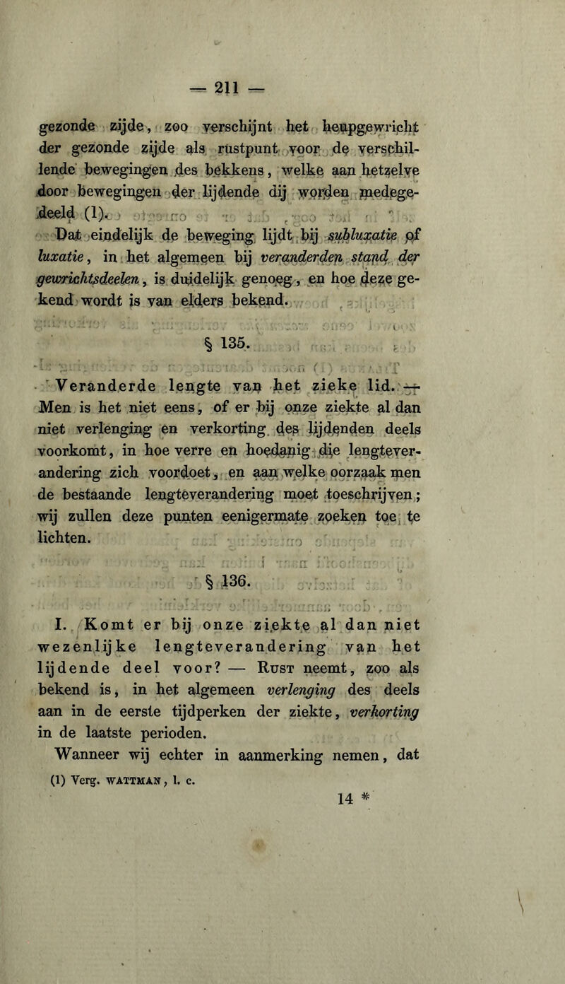 gezonde zijde, zoo verschijnt het heupgewricht der gezonde zijde als rustpunt voor de verschil¬ lende bewegingen des bekkens, welke aan hetzelve door bewegingen der lijdende dij worden medege¬ deeld (1). - - . Bat eindelijk de beweging lijdt bij subluxatie p£ luxatie, in het algemeen bij veranderden stafid, der geiorichtsdeelen, is duidelijk genoeg, en hoe deze ge¬ kend wordt is van elders bekend. •v:vs’y'i p.:; .jive; .1 en.W;' 1 « :■ § 135. 'k: m i>  ' 'o r olusr- ■’> -..v.iï (!) ..;'X Veranderde lengte van het zieke lid. — Men is het niet eens, of er bij onze ziekte al dan niet verlenging en verkorting des lijdenden deels voorkomt, in hoeverre en hoedanig die lengtever- andering zich voordoet, en aan welke oorzaak men de bestaande lengteverandering moet toeschrijven; wij zullen deze punten eenigermate zoeken toe te lichten. na;I n*.d i i‘;r.orr- . • § 136. , I. Komt er bij onze zi.ekte al dan niet wezenlijke lengteverandering van het lijdende deel voor? — Rust neemt, zoo als bekend is, in het algemeen verlenging des deels aan in de eerste tijdperken der ziekte, verkorting in de laatste perioden. Wanneer wij echter in aanmerking nemen, dat (1) Verg. WATTMAN, 1. c. \ 14 *