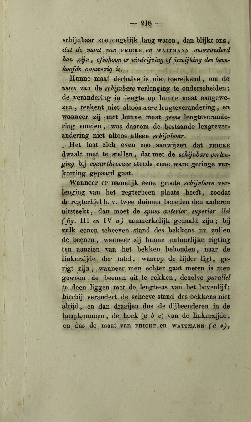 schijnbaar zoo ongelijk lang waren, dan blijkt ons , dat de maat van fricke en wattmann onveranderd kan zijn, ofschoon er uitdrijving of inwijking des heen- hoofds aanwezig is. Hunne maat derhalve is niet toereikend, om de ware van de schijnbare verlenging te onderscheiden; de verandering in lengte op hunne maat aangewe¬ zen , teekent niet altoos ware lengteverandering , en wanneer zij met hunne maat geene lengteverande¬ ring vonden, was daarom de bestaande lengtever¬ andering niet altoos alleen schijnbaar. . Het laat zich even zoo aanwijzen dat fricke dwaalt met te stellen, dat met de schijnbare verlen¬ ging bij coxarihrocace steeds eene ware geringe ver¬ korting gepaard gaat. Wanneer er namelijk eene groote schijnbare ver¬ lenging van het regterbeen plaats heeft, zoodat de regterhiel b. v. twee duimen beneden den anderen uitsteekt, dan moet de spina anterior superior Hei (fig. III cn IV a) aanmerkelijk gedaald zijn; bij zulk eenen scheeven stand des bekkens nu zullen de beenen , wanneer zij hunne natuurlijke rigting ten aanzien van het bekken behouden, naar de linkerzijde der tafel, waarop de lijder ligt, ge- rigt zijn; wanneer men echter gaat meten is men gewoon de beenen uit te rekken, dezelve parallel te doen liggen met de lengte-as van het bovenlijf; hierbij verandert de scheeve stand des bekkens niet altijd, en (dan draaijen dus de dijbeenderen in de heupkommen, de hoek (a b c) van de linkerzijde, en dus de maat van fricke en wattmann (a c),
