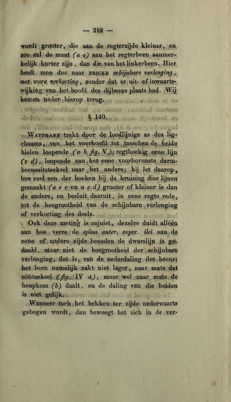 wordt grooter, die aan de regterzijde kleiner, en zdo: zal 4e maat fae) aan liet regterbeen aanmer¬ kelijk korter zijn, dan die van het linkerbeen. Hier heeft men dus naar fricke schijnbare verlenging met^wa^e, verkorting, zonder dat er uit- ofinwaarts- wijhing. van het hoofd des dijbeens plaats had. Wij komen nader hierop terug. - ; s • rr•*,(! ï i tr. ( '..esTnv-.o - ’ § 140. •hiij i d .. ,-)u : xl.S'.v' , (_'A V) i» > • ’>) 'o:)d ; Wattman® :trekt dpor de loodlijnige as des lig-* chaams, van het voorhoofd-tot tusschen de beide hielen loopende fa b fig. VJ;: regthoekig eene lijn (q 4), loope,nde van (het eene ■ voorbovenste darm- beensuitsteeksel naar het andere; hij let daarop, hoe veel een der hoeken bij de kruising dier lijnen gemaakt fa e c en a e dj grooter of kleiner is dan de andere, en besluit daaruit, in eene regie rede, tot de hoegrootheid van de schijnbare verlenging of verkorting des deels. Ook deze meting is onjuist, dezelve duidt alléén aan hoe verre de spina anter. super, ilei aan de eene of , andere zijde beneden de dwarslijn js ge¬ daald, maar niet de hoegrootheid der schijnbare verlenging, dat is, vah de nederdaling des béens; het been namelijk: zakt niet lager, naar mate dat uitsteeksel ffig./IV dj, maar wel naar mate de heupkom fb) daalt, en de daling van die beiden is niet gelijk. Wanneer toch het bekken ter zijde nederwaarts gebogen wordt, dan beweegt het zich in de ver*