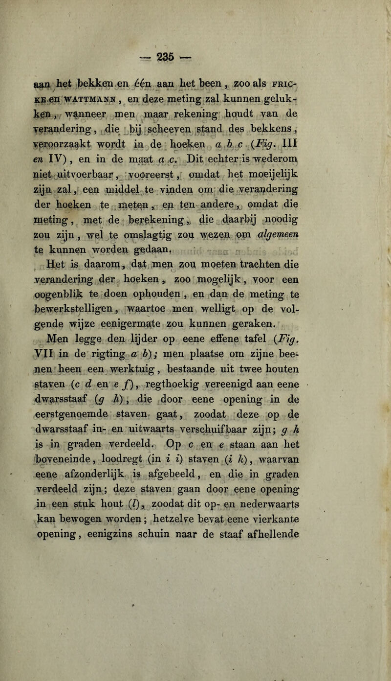 aan het bekken en één aan het been, zoo als fric- ke en wattmann , en deze meting zal kunnen geluk¬ ken , wanneer men maar rekening houdt van de verandering, die bij scheeven stand des bekkens, veroorzaakt wordt in de hoeken abc (F.ig. III en IV), en in de maat a c. Dit echter is wederom niet uitvoerbaar, vooreerst, omdat het moeijelijk zijn zal, een middel te vinden om die verandering der hoeken te meten, ep. ten andere ^ omdat die meting, met de berekening,, die daarbij noodig zou zijn , wel te omslagtig zou wezen om algemeen te kunnen worden gedaan. Het is daarom, dat men zou moeten trachten die verandering der hoeken, zoo mogelijk, voor een oogenblik te doen ophouden , en dan de meting te bewerkstelligen, waartoe men welligt op de vol¬ gende wijze eenigermate zou kunnen geraken. Men legge den lijder op eene effene tafel (Fig. VII in de rigting a b); men plaatse om zijne bee- nen heen een werktuig, bestaande uit twee houten staven (c d en e ƒ), regthoekig vereenigd aan eene dwarsstaaf (g h), die door eene opening in de eerstgenoemde staven gaat, zoodat deze op de dwarsstaaf in- en uitwaarts verschuifbaar zijn; g h is in graden verdeeld. Op c en e staan aan het boveneinde, loodregt (in i i) staven (i h), waarvan eene afzonderlijk is afgebeeld, en die in graden verdeeld zijn; deze staven gaan door eene opening in een stuk hout (?), zoodat dit op- en nederwaarts kan bewogen worden; hetzelve bevat eene vierkante opening, eenigzins schuin naar de staaf afhellende