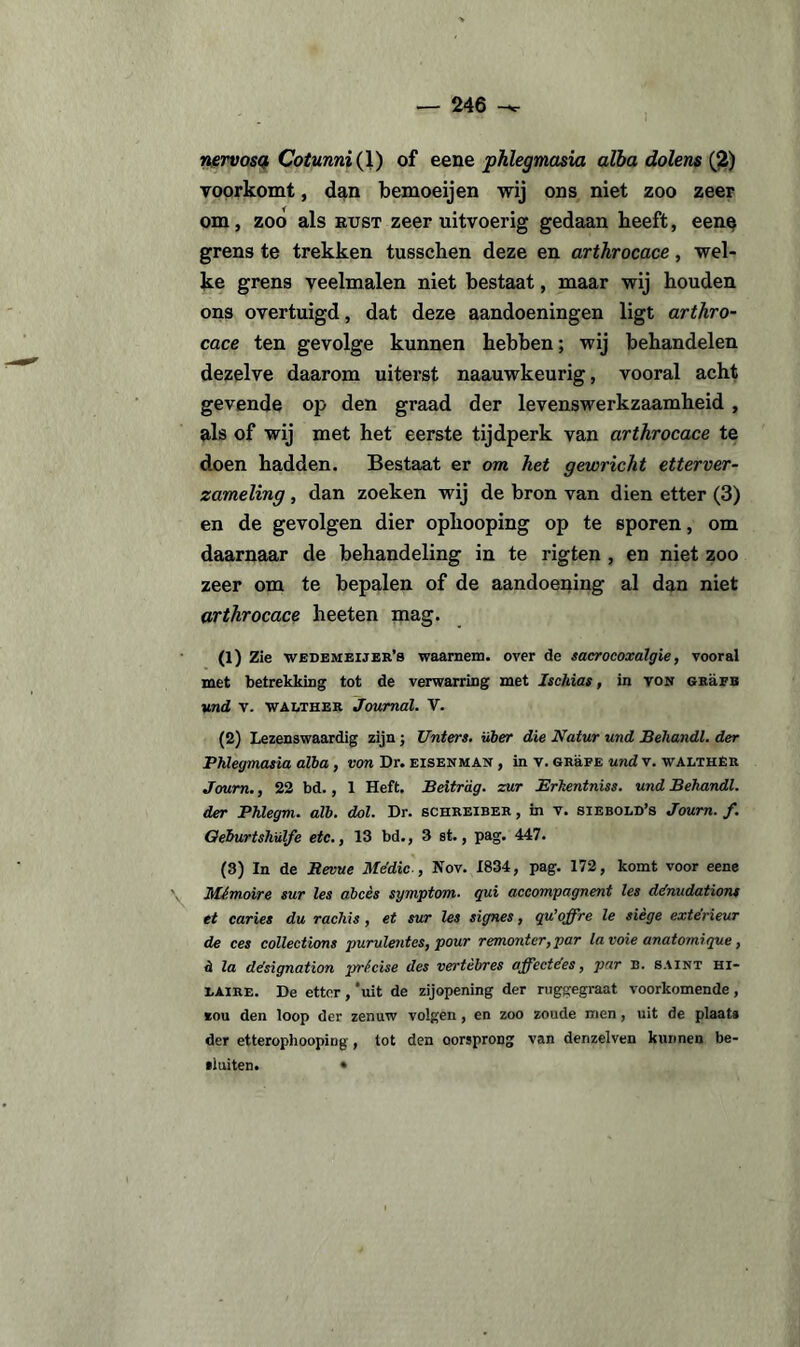 nervosa Cotunni(\) of eene phlegmasia alba dolens (2) voorkomt, dan bemoeijen wij ons niet zoo zeer om, zoo als kust zeer uitvoerig gedaan heeft, eene grens te trekken tusscken deze en arthrocace, wel¬ ke grens veelmalen niet bestaat, maar wij houden ons overtuigd, dat deze aandoeningen ligt arthro¬ cace ten gevolge kunnen hebben; wij behandelen dezelve daarom uiterst naauwkeurig, vooral acht gevende op den graad der levenswerkzaamheid , als of wij met het eerste tijdperk van arthrocace te doen hadden. Bestaat er om het gewricht etterver¬ zameling , dan zoeken wij de bron van dien etter (3) en de gevolgen dier ophooping op te sporen, om daarnaar de behandeling in te rigten , en niet zoo zeer om te bepalen of de aandoening al dan niet arthrocace heeten mag. (1) Zie wedemeijer’s waarnem. over de sacrocoxalgie, vooral met betrekking tot de verwarring met Ischias, in von grüfb und v. walther Journal. V. (2) Lezenswaardig zijn; Unters. Hier die Natur und Behandl. der Phlegmasia alba , von Dr. eisenman , in v. grüfe und v. walther Journ., 22 bd., 1 Heft. Beitrdg. zur Erhentniss. und Behandl. der Phlegm. alb. dol. Dr. schreiber , in v. siebold’s Journ. f. Oeburtshülfe etc., 13 bd., 3 st., pag. 447. (3) In de Bevue Me'dic-, Nov. 1834, pag. 172, komt voor eene Mémoire sur les abces symptom■ qui accompagnent les ddnudations et caries du rachis, et sur les signes, qu’offre le siège extérieur de ces collections purulentes, pour remonter,par lavoie anatornrque, h la désignation prfcise des vertèbres affectées, par b. saint hi- laire. De etter,‘uit de zijopening der ruggegraat voorkomende, *ou den loop der zenuw volgen, en zoo zoude men, uit de plaat» der etterophooping , tot den oorsprong van denzelven kunnen be- *1 uiten. •