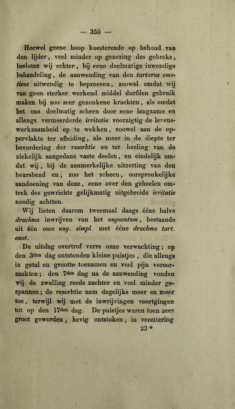 Hoewel geene hoop koesterende op behoud van den lijder, veel minder op genezing des gebreks, besloten wij echter, bij eene doelmatige inwendige behandeling, de aanwending van den tartarus eme~ ticus uitwendig te beproeven, zoowel omdat wij van geen sterker werkend middel durfden gebruik maken bij zoo'zeer gezonkene krachten, als omdat het ons doelmatig scheen door eene langzame en allengs vermeerderde irritatie voorzigtig de levens¬ werkzaamheid op te wekken, zoowel aan de op¬ pervlakte ter afleiding, als meer in de diepte ter bevordering der resorbtie en ter heeling van de ziekelijk aangedane vaste deelen, en eindelijk om¬ dat wij , bij de aanmerkelijke uitzetting van den beursband en, zoo het scheen, oorspronkelijke aandoening van deze, eene over den geheelen om¬ trek des gewrichts gelijkmatig uitgebreide irritatie noodig achtten. Wij lieten daarom tweemaal daags ééne halve drachma inwrijven van het unguentum, bestaande uit één once ung. simpl met ééne drachma tart. emet. De uitslag overtrof verre onze verwachting; op den 3<kn dag ontstonden kleine puistjes , die allengs in getal en grootte toenamen en veel pijn veroor¬ zaakten ; den 7den dag na de aanwending vonden wij de zwelling reeds zachter en veel minder ge¬ spannen; de resorbtie nam dagelijks meer en meer toe, terwijl wij met de inwrijvingen voortgingen tot op den 17den dag. De puistjes waren toen zeer groot geworden, hevig ontstoken, in verettering 23 *