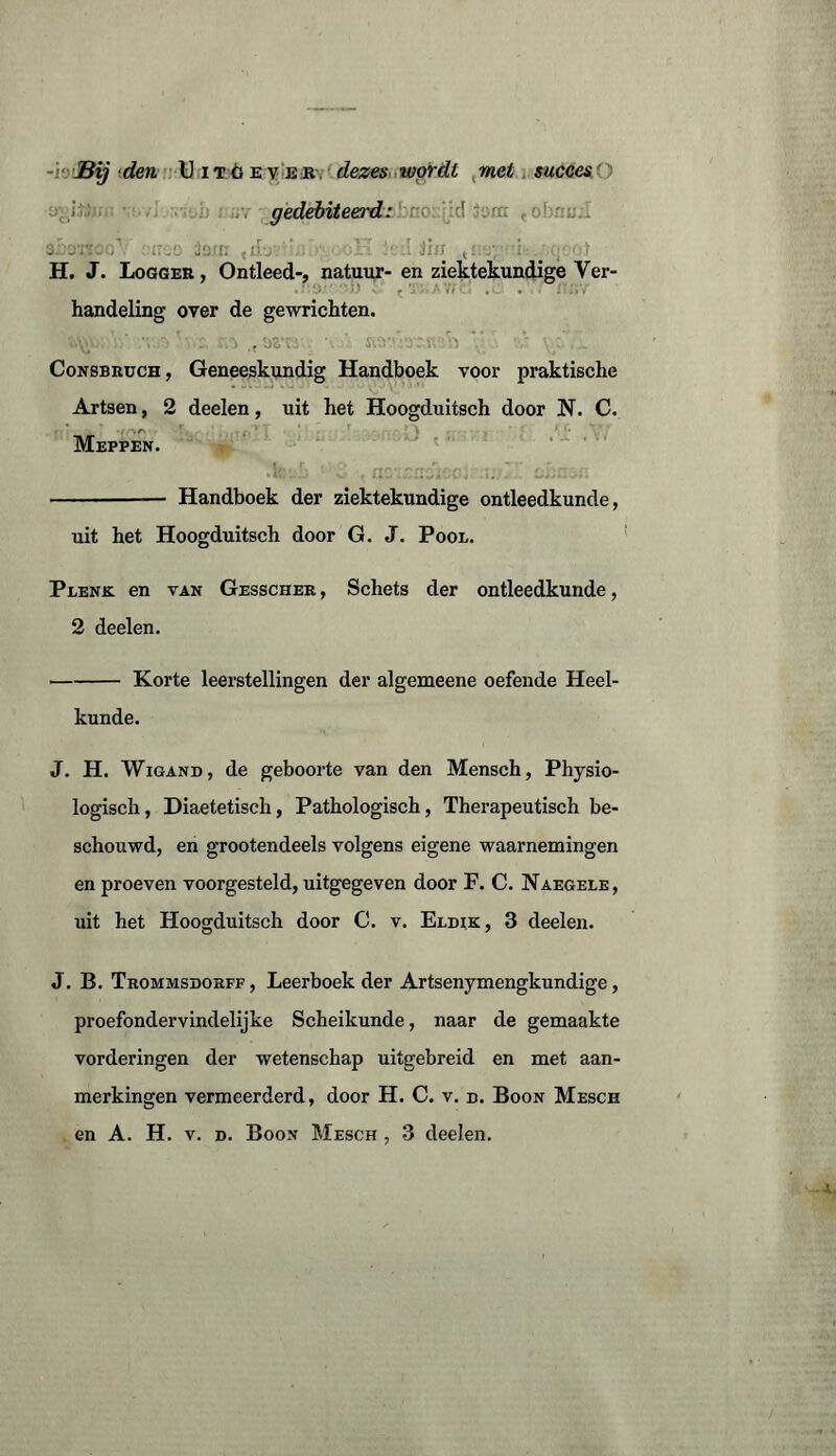 -i'j Bij ■den Uitoever dezes wordt met succes ) gedebiteerd: ! r . jcrt: ,jvj. ' . 1' >:.i Jï<r ;; i . ■■ :■ H. J. Logger, Ontleed-, natuur- enziektekundigeVer- handeling over de gewrichten. Consbruch, Geneeskundig Handboek voor praktische Artsen, 2 deelen, uit het Hoogduitsch door N. C. Meppen. - Handboek der ziektekundige ontleedkunde, uit het Hoogduitsch door G. J. Pool. Plenk en tan Gesscher , Schets der ontleedkunde, 2 deelen. -Korte leerstellingen der algemeene oefende Heel¬ kunde. J. H. Wigand, de geboorte van den Mensch, Physio- logisch, Diaetetisch, Pathologisch, Therapeutisch be¬ schouwd, en grootendeels volgens eigene waarnemingen en proeven voorgesteld, uitgegeven door F. C. Naegele, uit het Hoogduitsch door C. v. Eldik, 3 deelen. J. B. Trommsdorff, Leerboek der Artsenymengkundige, proefondervindelijke Scheikunde, naar de gemaakte vorderingen der wetenschap uitgebreid en met aan¬ merkingen vermeerderd, door H. C. v. d. Boon Mesch