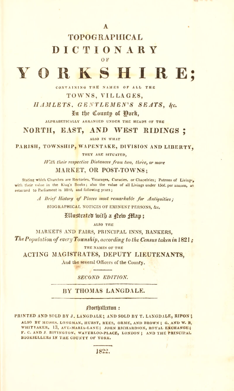 A TOPOGRAPHICAL DICTIONARY OK YORKSHIRE; CONTAINING THE NAMES OF ALL THE TOWNS, VILLAGES, IIAMLETS. GENTLE MEN'S SEATS, S(c. Itt tfjc Count# of $orfc, ALPHABETICALLY ARRANGED UNDER THE HEADS OF THE NORTH, EAST, AND WEST RIDINGS ; ALSO IN WHAT PARISH, TOWNSHIP, WAPENTAKE, DIVISION AND LIBERTY, THEY A HE 8ITUATED, With their respective Distances from two, three, or more MARKET, OR POST-TOWNS; Statin? which Churches are Rectories, Vicarages, Curacies, or Cliapelries; Patrons of Living'-, with their value in the King's Books; also the value of all Livings under 150L per annum, as returned to Parliament in 1810, and following year3; A Brief History of Places most remarkable for Antiquities; BIOGRAPHICAL NOTICES OF EMINENT PERSONS, &c. Illustrated hutH a $elu R?lap; ALSO THE MARKETS AND FAIRS, PRINCIPAL INNS, BANKERS, The. Population of every Township, according to the Census taken in J 821 ; THE NAMES OF THE ACTING MAGISTRATES, DEPUTY LIEUTENANTS, And the several Officers of the Counfy. SECOND EDITION. BY THOMAS LANGDALE. /•lortlj.Tllcrton : PRINTED AND SOLD BY J. LANGDALE; AND SOLD BY T. LANGDALE, RIPON ; ALSO BY MESSRS. LONGMAN, HURST, REES, ORME, AND BROWN; G. AND W. B. WHITTAKER, 13, AVE-MARIA-L AN E ; JOHN RICHARDSON, ROYAL EXCHANGE; f. c. and j rivington, waterloo-place, London; and the principal BOOKSELLERS IN THE COUNTY OF YORK. J 822.