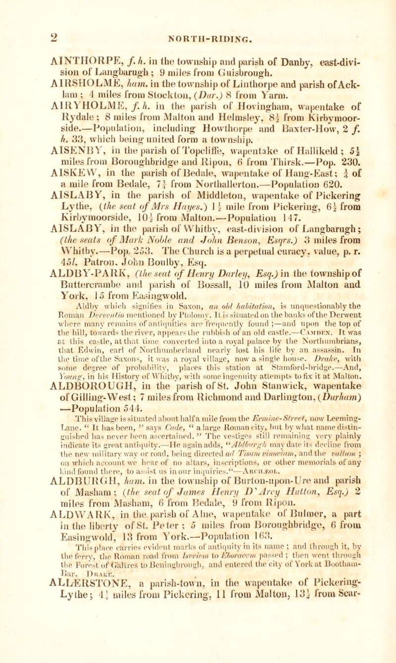 2 nortii-riding. AINTHORPE, /. h. in the township and parish of Danby, east-divi¬ sion of Langbarugh; 9 miles from Guisbrough. AIRSHOLME, ham. in the township of Linthorpe and parish of Ack- lam : 4 miles from Stockton, (Dur.) 8 from Yarm. AIllYHOLME, /. h. in the parish of Hovingham, wapentake of Rydale; 8 miles from Malton and Helmsley, 8| from Kirbvmoor- side.—Population, including Howthorpe and Baxter-How, 2 /. h. 33, which being united form a township. AISENBY, in the parish of Topcliffe, wapentake of Hallikeld ; 5§ miles from Boroughbridge and llipon, 6 from Thirsk.—Pop. 230. AISKEVV, in the parish of Bedale, wapentake of Hang-East; i of a mile from Bedale, 7j from Northallerton.—Population 620. A1SLABY, in the parish of Middleton, wapentake of Pickering Lythe, (the seat of Mrs Hayes.) 1 \ mile from Pickering, 61 from Kirbyraoorside, 10| from Malton.—Population 147. AISLABY, in the parish of Whitby, east-division of Langbarugh; (the seats of Mark Noble and ‘John Benson, Esqrs.) 3 miles from Whitby.—Pop. 253. The Church is a perpetual curacy, value, p. r. 45/. Patron, John Boulby, Esq. ALDBY-PARK, (the seat of Henry Darley, Esq.) in the township of Buttercrambe and parish of Bossall, 10 miles from Malton and York, 15 from Easingwold. ALdby which signifies in Saxon, an ohl habitation, is unquestionably the Roman Derventio mentioned by Ptolemy. It is situated on the banks of the Derwent where many remains of antiquities an' frequently found;—and upon the top of the hill, towards the river, appears the rubbish of an old castle.—Camden. It was at this castle, at that time converted into a royal palace by the Northumbrians, that Edwin, carl of Northumberland nearly lost his life by an assassin. In the time of the Saxons, it was a royal village, now a single house. Drake, with some degree of probability', places this station at Stamford-bridge.—And, Young, in his History of Whitby, with some ingenuity attempts to lix it at Malton. ALDBOROUGH, in the parish of St. John Stanwick, wapentake of Gilling-West; 7 miles from Richmond and Darlington, (Durham) —Population 544. This village is situated about half a mile from the Ermine-Street, now Leeming- T.ane. “ It has been, ” says Cade, “ a large Roman city, but by what name distin¬ guished has never been ascertained. ” The vestiges still remaining very plainly indicate its great antiquity.—lie again adds, “Aldbnrgh may date its decline from the new military way or road, being directed ad Tisani vinovmm, and the vallum ; on which account we hear of no altars, inscriptions, or other memorials of any kind found there, to assist us in our inquiries.“—Arch.f.ol. ALDBURGH, ham. in the township of Burton-upon-Ure and parish of Masham ; (the seat of James Henry D'Arey Hutton, Esq.) 2 miles from Masham, 6 from Bedale, 9 from Ripon. ALDWARK, in the.parish of Alne, wapentake of Buhner, a part in the liberty of St. Peter; 5 miles from Boroughbridge, 6 from Easingwold, 13 from ^ ork.—Population 163. This place carries evident marks of antiquity in its name ; and through it, by the ferry, the Roman road from Ixvrirm to Ehoracvm passed ; then went through the Forest of G’a'ItrcS to iicningbrough, and entered the city of York at Boothain- Bar. Drake. ALLERSTONE, a parish-town, in the wapentake of Pickering-