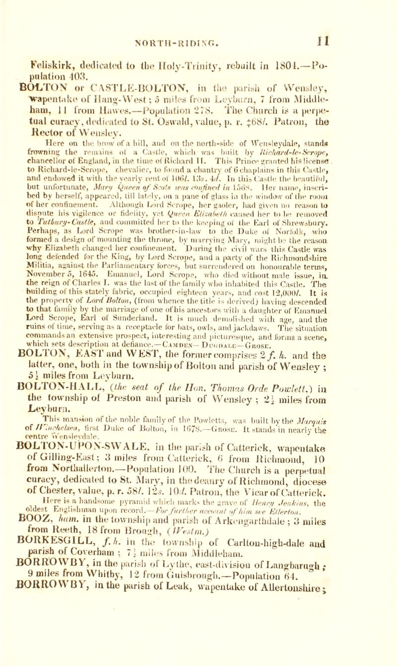 Feliskirk, dedicated to (lie Holy-Trinity, rebuilt in 1801.—Po¬ pulation 403. BOLTON or C VSTLE-BOLTON, in the parish of Wensley, ■wapentake of Hang-W est; 5 miles from Leyburn, 7 from Middle- ham, II from Hawes.—Population 278. The Church is a perpe¬ tual curacy, dedicated to St. Oswald, value, p. r. 768/. Patron, the Hector of Wensley. Here on the brow of a hill, ami on the north-side of Wcnsleydale, stands frowning the remains of a Castle, which was built by Kinhard-le-Scrope, chancellor of England, in the time of Richard 11. This Prince granted his license to Richard-le-Scrope, chevalier, to found a chantry of 6 chaplains in this Castle, and endowed it with the yearly rent of 10(1/. l.'i.v. 4d. I11 this ('astle the beautiful, but unfortunate, Man/ (Jacen Scot* was confined in 15(jS. I lei name, inscri¬ bed by bcrself, appeared, till lately, on a pane of glass in the window of the room of her confinement. Although lend Serope, her gaoler, had given no reason to dispute his vigilenee or fidelity, yet (Jucen Elizabeth, caused her to lr* removed to Tutbury-Castle, and committed her to the keeping of the Earl of Shrewsbury. Perhaps, as Lord Scrope was brother-in-law to the Duke of Norfolk, who formed a design of mounting the throne, by marrying Mary, might be the reason why Elizabeth changed her confinement. During the civil wars this Castle was long defended for the King, by Lord Serope, and a party of the Richmondshire Militia, against the Parliamentary forces, hut surrendered 011 honourable terms, November 5, 1647. Emanuel, Lord Scrope, who died without male issue, in. the reign of Charles I. was the last of the family who inhabited this Castle. The building of this stately fabric, occupied eighteen years, and cost 12,000/. It is the property of Lord Holton, (from whence the title is derived) having descended to that family by the marriage of one of his ancestors with a daughter of Emanuel Lord Scrope, Earl ot Sunderland. It is much demolished with age, and the ruins of time, serving as a receptacle for hats, owls, and jackdaws. The situation commands an extensive prospect, interesting anil picturesque, and forms a scene, which sets description at defiance.—Camde.v—Durham;—Grose. BOL I OX, EAST and WEST, the former comprises 2/. h. and the latter, one, both in the township of Bolton and parish of Wensley ; 51 miles from Leyburn. BOL ION-HALL, (the seat nf the lion. Thomas Orde Povdett.') in the township of Preston and parish of Wensley ; 21 miles from Leyburn. This mansion of the noble family of the Powlctts, was built by the Marquis of irinehdsra, first Duke of Bolton, in 1078.—Grose. It stands’in nearly the centre V/enslevdale. BOL 1OX-UPOX'-SW ALE, in the parish of Catterick, wapentake ot Gilling-East; .3 miles from Catterick, 6 from Richmond, JO from Northallerton.—Population 100. The Church is a perpetual curacy, dedicated to St. Mary, in thedeanry ol Richmond, diocese of Chester, value, p. r. 58/. 12.?. 1 Or/. Patron, the Vicar of Catterick. Here is a handsome pyramid which marks the grave of Henry Jenkins, the oldest Englishman upon record.— For further account of him see Elterton. BOOZ. ham. in the township and parish of Arkengarthdaie ; 3 miles fromi Reelh, 18 from Brough, ( iVestm.) BORKESGILL, f.h. in the township of Carltou-high-dale and parish of Coverham ; 71 miles from Middleham. BORROW 13X , in the parish ol Lythe, east-division of Langbarugh ; 9 miles from Whitby, 12 from Guisbrough.—Population f>4. BORROW BY, in the parish of Leak, wapentake ol' Allertonsliire ;