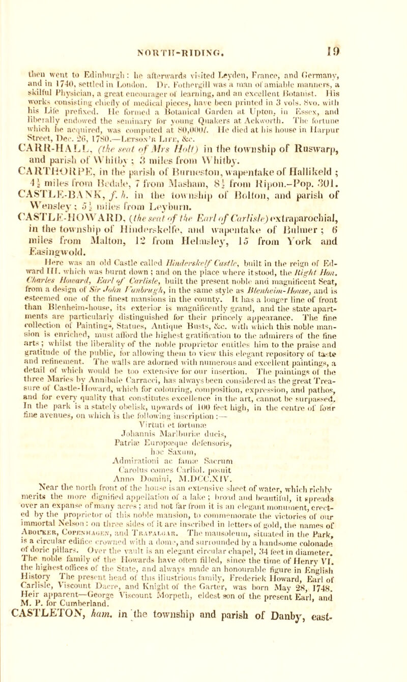 tl'on went to Edinburgh: he afterwards vNited Leyden, France, and Germany, and in 1740. settled in London. Dr. Fothergill was a man of amiable manners, a skilful Physician, a great cncourager of learning, and an excellent Botanist. His works consisting chiefly of medical pieces, have been printed in 3 vols. 8vo. with his Life prefixed. lie formed a Botanical Garden at Upton, in Essex, and liberally endowed the seminary for young Quakers at Ackworth. The fortune which he acquired, was computed at 80,000/. lie died at his house in Harpur Street, Dec. 20, 1780.—Letson’r Life, &c. CARR-HALL, (the seat of Mrs /Jolt) in the township of Ruswarp, and parish of \\ lii(l>\ ; 3 miles from W hitby. CARTHORPE, in (he parish of Rurneston, wapentake of Hallikeld ; 4| miles from Redale, 7 from Masham, 81 from Ripon.-Pop. 301. CASTLE-BA NK, f. h. in the township of Bolton, and parish of Wensley; i) \ miles from Leybnm. ( A S'l LE-HOWARD. {the sent of the Eml of Carlisle) extra parochial, in the township of Hinderskelfe, and wapentake of Bnlmer ; (7 miles from Malton, 12 from Helmsley, 15 from York and Easinowold. Here was an old Castle called Hinderskelf Castle, built in the reign of Ed¬ ward IIf. which was burnt down ; and on the place where itstood, the /tight Hon. Charles Howard, Kurt of Carlisle, built the present noble and magnificent Seat, from a design of Sir John Vanbrugh, in the same style as Blenheim-House, and is esteemed one of the finest mansions in the county. It has a longer line of front than Blenheim-house, its exterior is magnificently grand, and the state apart¬ ments are particularly distinguished for their princely appearance. The fine collection oi Painting*, Statues, Antique Busts, &c. with which this noble man¬ sion is enriched, must afford the highest gratification to the admirers of the fine arts ; whilst the liberality of the noble proprietor entitles him to the praise and gratitude of the public, tor allowing them to view this elegant repository of taste and refinement. The walls are adorned with numerous and excellent paintings, a detail of which would he too extensive for our insertion. The paintings of the three Maries by Annibale Carracci, has always been considered as the great Trea¬ sure ol Castle-Howard, which for colouring, composition, expression, and pathos, and for every quality that constitutes excellence in the art, cannot be surpassed. In the park is a stately obelisk, upwards of 100 feet high, in the centre of four fine avenues, on which is the following inscription :— Virtuti et lortume Johannis Marlburue duels, Patriic Europajque defensoris, hoc Saxum, Admirationi ac fauue Sacrum Carolus comes Carliol. posuit Anno Domini, M.DCC.XIV. Near the north front of the house is an extensive sheet of water, which richly merits the more dignified appellation of a lake ; broad and beautiful, it spreads over an expanse of many acres ; and not far from it is an elegant monument, erect¬ ed by the proprietor of this noble mansion, to commemorate the victories of our immortal Nelson : on three sides of it are inscribed in letters of gold, the names of Aboi*ker, Copenhagen, and Trafai.uar. The mausoleum, situated in the Park, is a circular edifice crowned with a dome, and surrounded by a handsome colonade of dorie pillars. Over the vault is an elegant circular chapel, 34 feet in diameter. '1 he noble family of the Howards have often filled, since the time of Henry VI. the highest offices of the* State, and always made an honourable figure in English History The present head of tins illustrious family, Frederick Howard, Earl of Carlisle, Viscount Dacre, and Knight of the Garter, was born May 28, 1748. Heir apparent—George Viscount Morpeth, eldest son of the present Earl, and M. P. for Cumberland. CASTLETON, ham. in the township and parish of Danby, east-