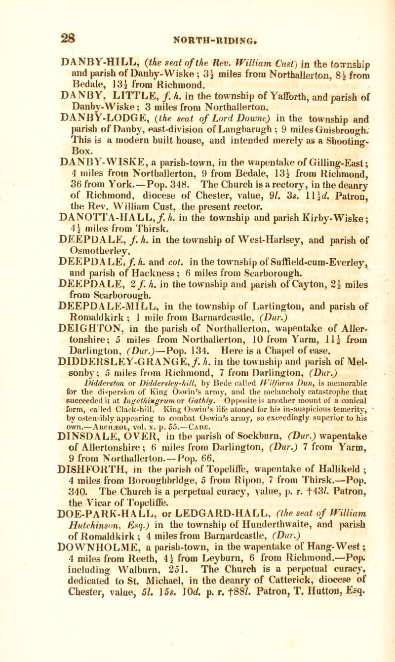 DANBY-HILL, (the seat of the Rev. William Cast) in the township and parish of Danby-YViske; 3| miles from Northallerton, from Bedale, 13| from Richmond. DAN BY, LITTLE, f. h. in the township of YafForth, and parish of Danby-Wiske; 3 miles from Northallerton. DANBY-LODGE, {the seat of Lord Doivne) in the township and parish of Danby, east-division ofLangbarugh ; 9 miles Guisbrough. This is a modern built house, and intended merely as a Sbooting- Box. DANBY -WISKE, a parish-town, in the wapentake of Gilling-East; 4 miles from Northallerton, 9 from Bedale, 13? from Richmond, 36 from YTork.—Pop. 348. The Church is a rectory, in the deanry of Richmond, diocese of Chester, value, 91. 3s. 11 \d. Patron, the Rev. William Cust, the present rector. DANQTTA-HALL,/.h. in the township and parish Kirby-Wiske; 4 \ miles from Thirsk. DEEPDALE, f. h. in the township of YVest-Harlsey, and parish of Osmotherley. DEEPDALE, /. h. and cot. in the township of Suffield-cum-Everley, and parish of Hackness ; 6 miles from Scarborough. DEEPDALE, 2f. h. in the township and parish of Cayton, 2| miles from Scarborough. DEEPDA LE-JV1ILL, in the township of Lartington, and parish of Romaldkirk ; 1 mile from Barnardcastle, (Dur.) DEIGHTON, in the parish of Northallerton, wapentake of Aller- tonshire; 5 miles from Northallerton, 10 from Y'arm, 11J from Darlington, (Dur.)—Pop. 134. Here is a Chapel of ease. DIDDERSLEY-GRANGE,/. h. in the township and parish of Mel- sonby; 5 miles from Richmond, 7 from Darlington, (Dur.) Ditlderston or Diddersleij-hill, by Bede called fVifinis Dun, is memorable for the dispersion of King Oswin’s army, and the melancholy catastrophe that succeeded ii at Ingethingrum or Gath/;/. Opposite is another mount of a conical form, called Clack-hill. King Oswin’s life atoned for his in-auspicious temerity, by ostensibly appearing to combat Oswin’s army, so exceedingly superior to his own.—Archjjol, vol. x. p. 55.—Cade. DINSDALE, OVER, in the parish of Sockburn, (Dur.) wapentake of Allertonsliire; 6 miles from Darlington, (Dur.) 7 from Yarm, 9 from Northallerton.—Pop. 66. DISHFORTH, in the parish of Topcliffe, wapentake of Hallikeld ; 4 miles from Boroughbrldge, 5 from Ripon, 7 from Thirsk.—Pop. 340. The Church is a perpetual curacy, value, p. r. f43/. Patron, the Vicar of Topelilie. DOE-PARK-HALL, or LEDGARD-HALL, (the seat of William Hutchinson, Esq.) in the township of Hunderthvvaite, and parish of Romaldkirk ; 4 miles from Barnardcastle, (Dur.) DOWNHOLME, a parish-town, in the wapentake of Hang-West; 4 miles from Reeth, 4 * from Leybum, 6 from Richmond.—Pop. including Walburn, 251. The Church is a perpetual curacy, dedicated to St. Michael, in the deanry of Catterick, diocese of Chester, value, 51. 15s. 10rf, p. r. t88/. Patron, T. Hutton, Esq.