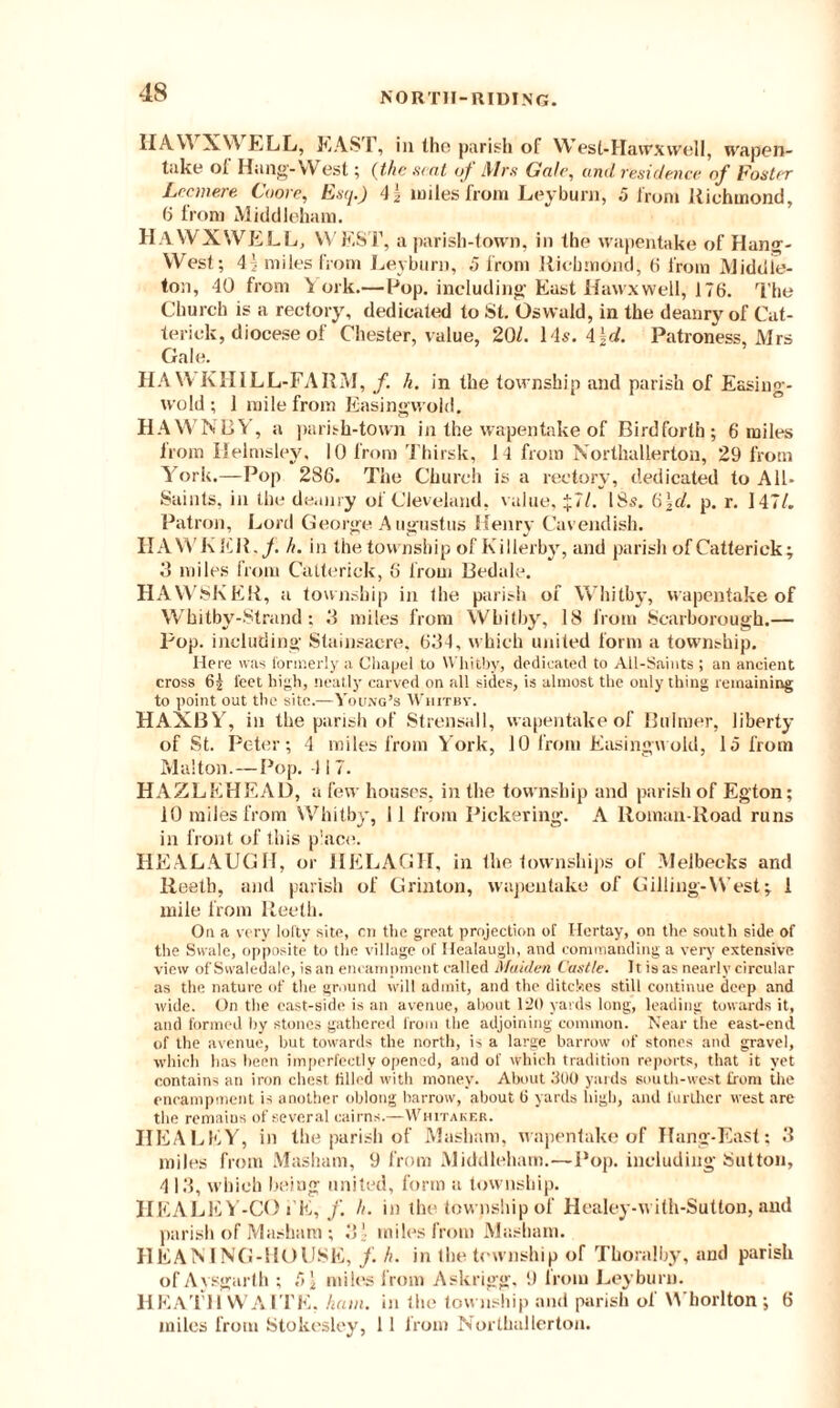 HAW XV\ ELL, EAST, in the parish of West-Hawxwell, wapen- take ol Hang-West; (the seat of Mrs Gale, and residence of Foster Lecmere Coore, Esq.) 4\ miles from Ley burn, 5 from Richmond, 6 from Middlehara. HaWXNVELL, WEST, a parish-town, in the wapentake of Hang- West; 4 j miles from Leyburn, 5 from Richmond, 6 from Middle- ton, 40 from York.—Pop. including East Havvxwell, 176. The Church is a rectory, dedicated to St. Oswald, in the deanry of Cat- terick, diocese of Chester, value, 20/. 14s. 4\d. Patroness, Mrs Gale. HA WKHILL-FARM, /. h. in the township and parish of Easing- wold ; 1 mile from Easingwold. HAWNBY, a parish-town in the wapentake of Birdforth; 6 miles from Ilelmsley, 10 from Thirsk, 14 from Northallerton, 29 from Y ork.—Pop 286. The Church is a rectory, dedicated to All- Saints, in the deanry of Cleveland, value, £7/. 18s. 6|d. p. r. 147/. Patron, Lord George Augustus Henry Cavendish. HAWKER, f. h. in the township of Killerby, and parish ofCatteriek; 3 miles from Catterick, 6 from Bedale. HAWSKER, a township in the parish of Whitby, wapentake of Whitby-Strand; 3 miles from Whitby, 18 from Scarborough.— pop. including Stainsacre, 634, which united form a township. Here was formerly a Chapel to Whitby, dedicated to All-Saints ; an ancient cross 6| feet high, neatly carved on all sides, is almost the only thing remaining to point out the site.—Young’s Whitby. HAXBY% in the parish of Strensall, wapentake of Bulmer, liberty of St. Peter; 4 miles from York, 10 from Easingwold, 15 from Malton.—Pop. 4 17. HAZLEHEAD, a few houses, in the township and parish of Egton; 10 miles from Whitby, 11 from Pickering. A Roman-Road runs in front of this place. HEALAUGH, or HELAGH, in the townships of Melbecks and Reetb, and parish of Grinton, wapentake of Gilling-West; 1 mile from Reetk. On a very lofty site, cn the great projection of Ilertay, on the south side of the Swale, opposite to the village of Healaugh, and commanding a very extensive view of Svvaledale, is an encampment called Maiden Castle. It is as nearly circular as the nature of the ground will admit, and the ditches still continue deep and wide. On the cast-side is an avenue, about 120 yards long, leading towards it, and formed by stones gathered from the adjoining common. Near the east-end of the avenue, but towards the north, is a large harrow of stones and gravel, which has been imperfectly opened, and of which tradition reports, that it yet contains an iron chest filled with money. About 300 yards south-west from the encampment is another oblong harrow, about (i yards high, and further west are the remains of several cairns.—Whitaker. HEALEY, in the parish of Masham, wapentake of Hang-East: 3 miles from Masham, 9 from Middleham.—Pop. including Sutton, 413, which being united, form a township. HEALEY-CO i’E, f. h. in the township of Healey-with-Sutton, and parish of Masham ; 3' miles from Masham. HEANING-HOUSE, f. h. in the township of Tlioralby, and parish of Aysgarth ; 51 miles from Askrigg, 9 Iroin Leyburn. HEATH WAITE, ham. in the township and parish of Whorlton; 6