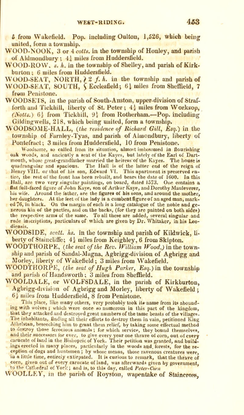 6 from Wakefield. Pop. including Oulton, 1,526, which being united, form a township. WOOD-NOOK, 3 or 4 cotts. in the township of Honley, and parish of Aldmondbury; I* miles from Huddersfield. WOOD-ROW. s. h. in the township of Shelley, and parish of Kirk- burton; 6 miles from Huddersfield. WOOD-SEAT, NORTH, } 2, f.h. in the township and parish of WOOD-SEAT, SOUTH, £ Ecclesfield; 6\ miles from Sheffield, 7 from Penistone. WOODSE’l'S, in the parish of South-Anston, upper-division of Straf- forth and Tickhitl, liberty of St. Peter; 4| miles from Worksop, (Notts.) 61 from Tickbill, 9l from Rotherham.—Pop. including Gildingwells, 218, which being united, form a township. WOODSOME-HALL, (the residence of Richard Gill, Esq.) in the township of Farnley-Tyas, and parish of Almondbury, liberty of Pontefract; 3 miles from Huddersfield, 10 from Penistone. W'oodsome, so called from its situation, almost imbosomed in flourishing oak woods, and anciently a seat of the Kayes, but lately of the Earl of Dart¬ mouth, whose great-grandfather married the heiress of the Kayes. The house is quadrangular and spacious. The Hall is of the latter end of the reign of Henry VIII. or that of his son, Edward VI. This apartment is preserved en¬ tire, the rest of the front has been rebuilt, and bears the date of 1600. In this Hall, are two very singular paintings, on board, dated 1573. One contains a flat full-faced figure of John Kaye, son of Arthur Kaye, and Dorothy Mauleverer, liis wife. Around the lather, are the figures of his sons, and around the mother, her daughters. At the feet of the lady is a cumbent figure of an aged man, mark¬ ed 76, in black. On the margin of each is a long catalogue of the noble and ge¬ nerous kin of the parties, and on the backs, (for they are painted on both sides) the respective arms of the same. To all these are added, several singular and rude inscriptions, particulars of which are given by Dr. Whitaker, in his Leo- diensis. WOODSIDE, scatt. hs. in the township and parish of Kildwick, li¬ berty of Staincliffe; 4| miles from Keighley, 6 from Skipton. WOODTHORPE, (the seat of the Rev. William Wood.) in the town¬ ship and parish of Sandal-Alagna, Agbrigg-division of Agbrigg and Worley, liberty of Wakefield ; 3 miles from Wakefield. WOODTHORPE, (the seat of Hugh Parker, Esq.) in the township and parish of Handswortb ; 3 miles from Sheffield. WOOLDALE, or WOLFSDALE, in the parish of Kirkburton, Agbrigg-division of Agbrigg and Morley, liberty of Wakefield ; 6lz miles from Huddersfield, 8 from Penistone. This place, like many others, very probably took its name from its abound¬ ing with wolves 5 which were once so numerous iu this part of the kingdom, that they attacked and destroyed great numbers of the tame beasts of the villages. The inhabitants, finding all their efforts to destroy them in vain, petitioned Kipg Athelstan, beseeching him to grant them relief, by taking some effectual method to destroy those ferocious animals ; for which service, they bound themselves, and their successors for ever, to give every year one thrave of corn, out of every carucate of land in the Bishopric of York. Their petition was granted, and build¬ ings erected in many places, particularly in the woods and, forests, for the re¬ ception of dogs and huntsmen ; by whose means, those ravenous creatures were, iu a little time, entirely extirpated. It is curious to remark, that the thrave of corn, given out of every carucate of land, was afterwards given by government, to the Cathedral of York; and is, to this day, called Peter-Corn WOOLLEY, in the parish of Roys ton, wapentake of Staincross,