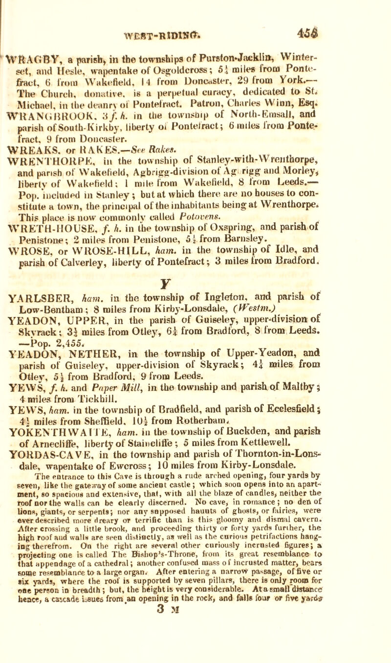 4 ‘ WftAGB-Y, a parish) in the townships of Purston-Jacklin, VV inter- set, and Ifesle, wapentake of Osgoldcross; 5!, miles Irom Ponte¬ fract. 6 iroiu Wakefield, 14 Irom Doncaster, 29 from York. The Church, donative, is a perpetual curacy, dedicated to St. Michael, in the deanryoi Pontelract. Patron, Charles Winn, Esq. WHANG BROOK. '6f. h. in the township of North- Enasall, and parish of South-Kirkby, liberty oi Pontelract; 6 miles from Ponte¬ fract. 9 from Doncaster. WREAKS, or RAKES.—See Rakes. WRENTHORPE, in the township of Stanley-with-Wrenthorpe, and parish of Wakefield, Agbrigg-division of Ag rijig and Morley* liberty of Wakefield; 1 mile from Wakefield, 8 from Leeds.— Pop. included in Stanley ; but at which there are no houses to con¬ stitute a town, the principal of the inhabitants being at Wrenthorpe. This place is now commonly called Potovens. WRETH-HOUSE, /. h. in the township of Oxspring, and parish of Penistone; 2 miles from Penistone, 5| from Barnsley. WROSE, or WROSE-HILL, ham. in the township of Idle, and parish of Calverley, liberty of Pontefract; 3 miles from Bradford. Y YARLSBER, ham. in the township of Ingleton, and parish of Low-Bentham ; 8 miles from Kirby-Lonsdale, (fPestm.) YEADON, UPPER, in the parish of Guiseley, upper-division of Skyrack; 3J miles from Otley, 6? from Bradford, 8 Irom Leeds. —Pop. 2,455. YEADON, NETHER, in the township of Upper-Yeadon, and parish of Guiseley, upper-division of Skyrack; 41 miles from Otley, 5j from Bradford. 9 from Leeds. YEWS, /. h. and Paper Mill, in the township and parish qf Maltby; 4 miles from Tickhill. YEWS, ham. in the township of Bradfield, and parish of Ecclesfield; 4i miles from Sheffield. 10? from Rotherham, YOKENTH W A11 E, ham. in the township of Buckden, and parish of Arnecliflfe, liberty of Stainclifie; 5 miles from Kettlewell. YORDAS-CAVE, in the township and parish of Thornton-in-Lons- dale, wapentake of Ewcross; 10 miles from Kirby-Lonsdale. The entrance to this Cave is through a rude arched opening, four yards by seven, like the gateway of some ancient castle; which soon opens into an apart¬ ment, so spacious and extensive, that, with all the blaze of candles, neither the roof nor the walls can be clearly discerned. No cave, in romance ; no den of lions, giants, or serpents; nor anysnpposed hauuts of ghosts, or fairieR, were ever described more dreary or terrific than is this gloomy and dismal cavern. After crossing a little brook, and proceeding thirty or forty yards furiher, the high roof and walls are seen distinctly, as well as the curious petrifactions hang¬ ing therefrom. On the right are several other curiously incrnsted figures; a projecting one is called The Bisiiop’s-Tbrone, from its great resemblance to that appendage of a cathedral; another confused mass o f incrusted matter, bears some resemblance to a large organ. After entering a narrow passage, of five or six yards, where the roof is supported by seven pillars, there is only room for one person in breadth ; but, the height is very considerable. At a small distance hence, a cascade issues from an opening in the rock, and falls four or five yards 3 M