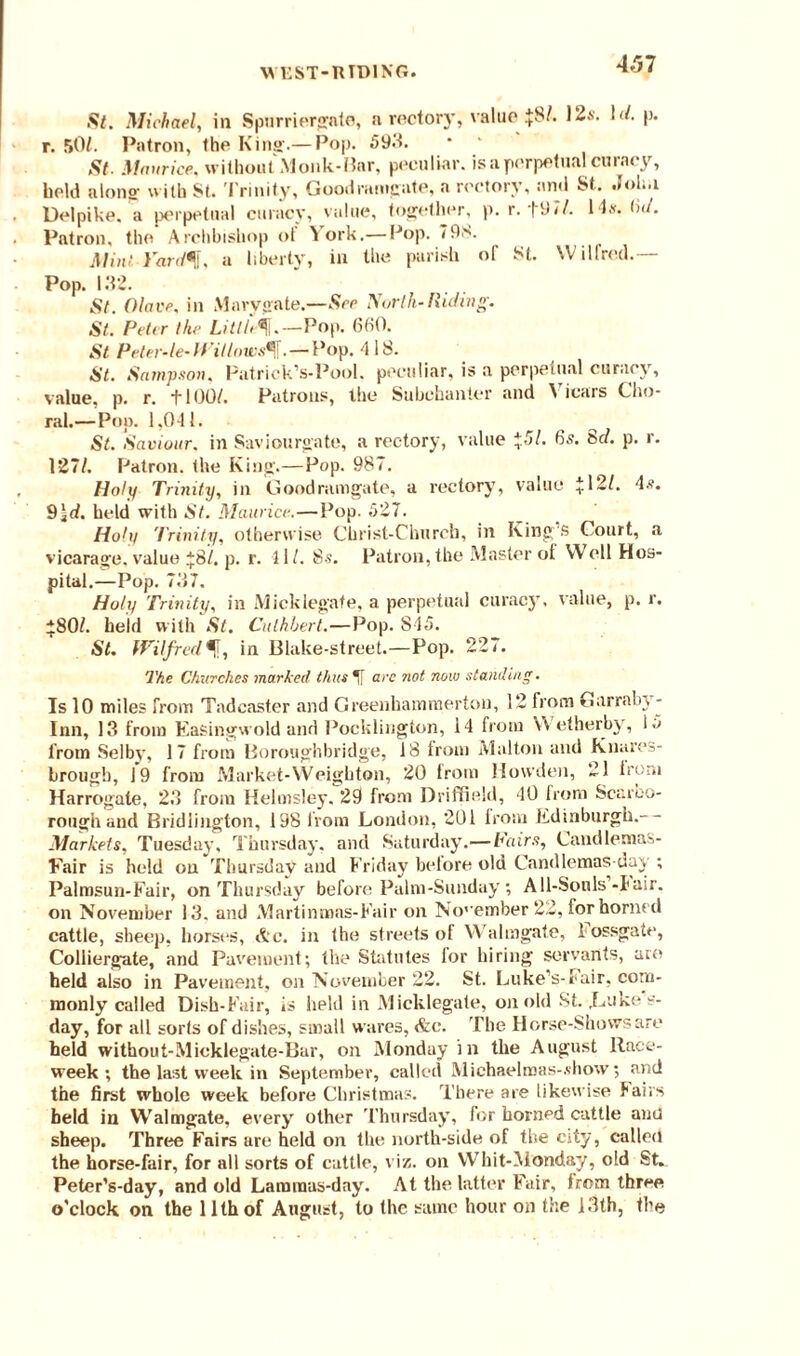 WEST-RTD1NG. St. Michael, in Spurriergnte, a rectory, value +8/. 12a- !</• p- r. f>01. Patron, the Kina-.— Pop. 593. St. Maurice, without Monk-Bar, peculiar, is a perpetual curacy, belli a Iona with St. Trinity, Goodramgate, a rectory, and St. .J01..1 Delpike. a perpetual curacy, value, together, p. r.+9 7/. 14s. •></. Patron, the Archbishop of Vork.— Pop. 798. Mint Vard^l, a liberty, in the parish or St. Wilfred.— Pop. 132. St. (Have, in Mary gate.—See North-Hiding. St. Peter the Little^j.—Pop. 660. St Peter-le- Willows^,. — Pop. 418. St. Sampson. Patrick’s-Pool, peculiar, is a perpetual curacy, value, p. r. +100/. Patrons, the Subchanter and A icars Cho¬ ral.—Pop. 1,041. St. Saviour, in Saviourgate, a rectory, value *51. 6s. Scl. p. r. 127/. Patron, the King.—Pop. 987. Holy Trinity, in Goodramgate, a rectory, value * 121. 4.?. 9\d. held with St. Maurice..—Pop. 527. Hohi Trinity, otherwise Christ-Church, in King’s Court, a vicarage, value *8/. p. r. 41/. 8s. Patron, the Master of Well Hos¬ pital.—Pop. 737. Holy Trinity, in Micklegate, a perpetual curacy, value, p. r. *80/. held with St. Culhherl.—Pop. 845. St. Wilfredf, in Blake-street.—Pop. 227. The Churches marked thus If arc not now standing. Is 10 miles from Tadcaster and Greenhammerton, 12 from Garrabv- Inn, 13 from Easingwold and Pocklington, 14 from V\ etherby, i5 from Selby, 17 from Boroughbridge, 18 from Malton and Knares- brough, 19 from Market-Weigbton, 20 from Hovvden, 21 from Harrogate, 23 from Helmsley. 29 from Driffield, 40 from Scarbo¬ rough and Bridlington, 198 from London, 201 from Edinburgh.-- Markets. Tuesday, Thursday, and Saturday.— Fairs, Candlemas- Fair is hold on'Thursday and Friday before old Candlemas day ; Palmsun-Fair, on Thursday before Palm-Sunday; All-Souls-Pair, on November 13. and Martinmas-Fair on November 22, for horned cattle, sheep, horses, Ac. in the streets of Walmgate, 1 ossgate, Colliergate, and Pavement; the Statutes for hiring servants, are held also in Pavement, on November 22. St. Luke’s-Fair, com¬ monly called Dish-P'air, is held in Micklegate, on old St. .Luke s- day, for all sorts of dishes, small wares, Ac. The Horse-Shows are held without-Micklegate-Bar, on Monday in the August Race- week; the last week in September, called Michaelmas-.show; and the first whole week before Christmas. There are likewise Pairs held in Walmgate, every other Thursday, for horned cattle ana sheep. Three Fairs are held on the north-side of the city, called the horse-fair, for all sorts of cattle, viz. on Whit-Aionday, old St. Peter’s-day, and old Lammus-day. At the latter Fair, irem three o'clock on the 11th of August, to the same hour on the 13th, the