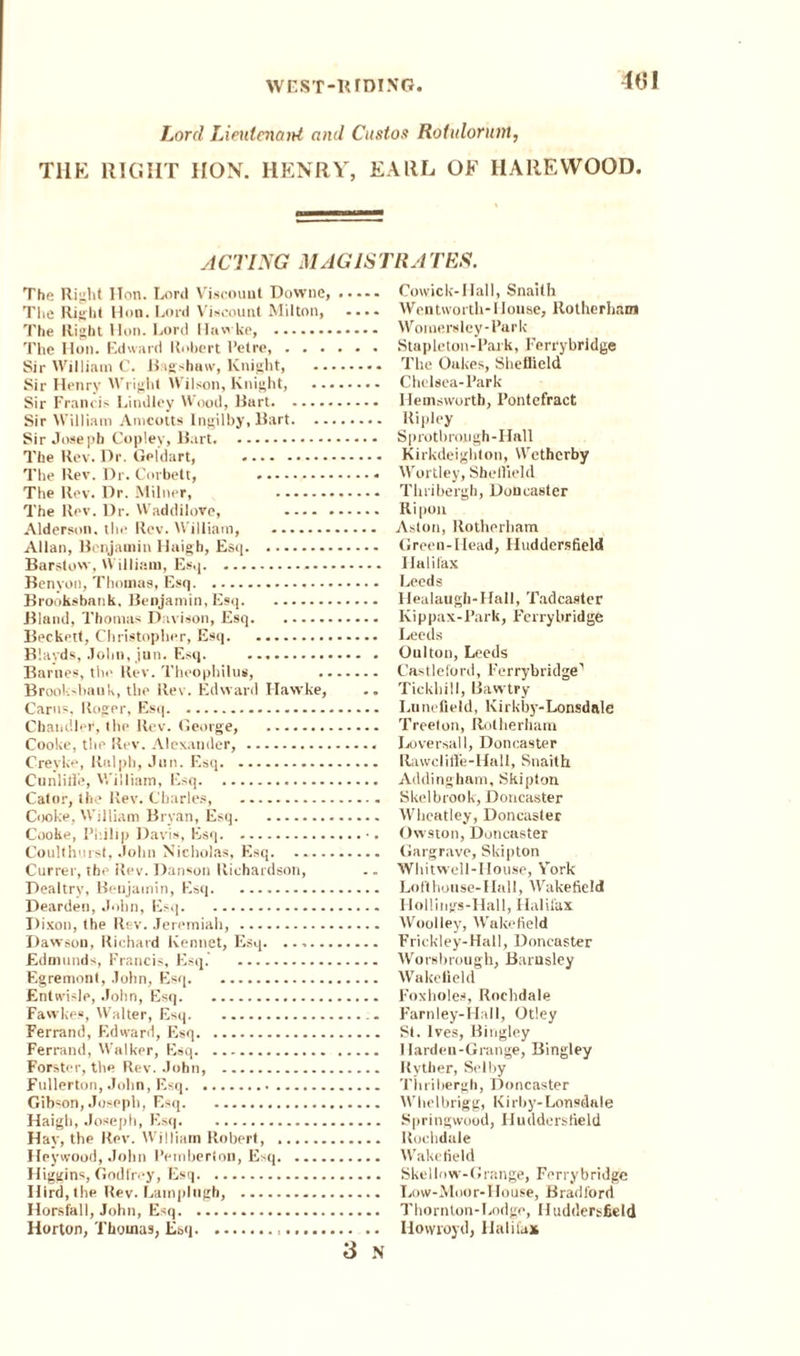 Lord Lieutenant and Custos Rotulorunt, THE RIGHT HON. HENRY, EARL OF IIAREWOOD. ACTING MAG 1STRA TES. The Riy,ht ITon. Lord Viscount Downe,. The Right Hon. Lord Viscount Milton, .... The Right Hon. Lord Hawke, . The Hon. Edward Robert I’etre,. Sir William C. Bigslniw, Knight, . Sir Henry Wright Wilson, Knight, . Sir Francis Lindley Wood, Bart.. Sir William Anicotts Ingilby, Bart. Sir Joseph Copley, Bart. The Rev. Dr. Celdart, . The Rev. Dr. Corbett, . The Rev. Dr. Milner, . The Rev. Dr. Waddilove, . Alderson. the Rev. William, . Allan, Benjamin Haigh, Esq. Barstow, William, Esq... Benyon, Thomas, Esq. Brooksbank, Benjamin, Esq. Bland, Thomas Davison, Esq. Beckett, Christopher, Esq. Blavds, John, jun. Esq. .. Barnes, the Rev. Theophilus, . Brooksbank, the Rev. Edward Hawke, .. Carus, Roger, Esq. Chandler, the Rev. George, . Cooke, the Rev. Alexander,. Crevke, Ralph, Jun. Esq. Cunlitle, William, Esq. Cator, the Rev. Charles, . Cooke, William Bryan, Esq. Cooke, Philip Davis, Esq.. Coulthurst, John Nicholas, Esq. Currer, the Rev. Danson Richardson, Dealtrv, Benjamin, Esq. Deardeu, John, Esq. Dixon, the Rev. Jeremiah, . Dawson, Richard Kennet, Esq. Edmunds, Francis, Esq. . Egremont, John, Esq. Entwisle, John, Esq. Fawkes, Walter, Esq. Ferrand, Edward, Esq. Ferrand, Walker, Esq. Forster, the Rev. John, . Fullerton, John, Esq. Gibson, Joseph, Esq. Haigh, Joseph, Esq. Hay, the Rev. William Robert, . Heywood, John Pemberton, E>q. Higgins, Godfrey, Esq. Ilird, the Rev. Latnplngh, . Horsfall, John, Esq. Horton, Thomas, Esq... 3 N Cowick-Hall, Snaith Wentworth- House, Rotherham Womersley-Park Stapleton-Park, Ferrybridge The Oukes, Sheflield Chelsea-Park Hemsworth, Pontefract Ripley Sprotbrojugh-Hall Kirkdeighton, Wetherby Wortley, Sheffield Thribergh, Doncaster Ripon Aston, Rotherham Green-Head, Huddersfield Halifax Leeds Healaugh-Hall, Tadcaster Kippax-Park, Ferrybridge Leeds Oulton, Leeds Castleford, Ferrybridge1 Tickhill, Bawtry Lunefield, lvirkby-Lonsdale Treelon, Rotherham Luversall, Doncaster Rawclift’e-Hall, Snaith. Addingham, Sklpton Skelbrook, Doncaster Wheatley, Doncaster Owston, Doncaster Gargrave, Skipton Whitwell-House, Vork Lo ft h o u se - Hal 1, A Vake fie 1 d Hollings-Hall, Halifax Woolley, Wakefield Frickley-Hall, Doncaster Worsbrough, Barnsley Wakefield Foxholes, Rochdale Farnley-Hall, Otley St. Ives, Bingley I harden-Grange, Bingley Ryther, Selby Thribergh, Doncaster Whelbrigg, Kirby-Lonsdale Springwood, Huddersfield Rochdale Wakefield Skellow-Grange, Ferrybridge Lo w-Moo r- House, B rad ford Thornton-Lodge, Huddersfield Hovvioyd, Halifax