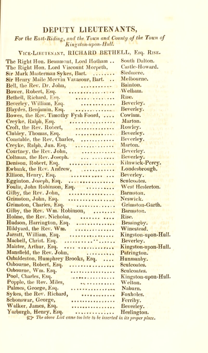 DEPUTY LIEUTENANTS, For the East-Ridi/ig, and the Town and County of the Town of K ingston-upon-Hull. Vice-Lieutenant, RICHARD BETHELL, Esq. Rise. The Right Hon. Beaumont, Lord Botham .. South Dalton. The Right Hon. Lord Viscount Morpeth, Castle-Howard. Sir Mark Masterman Sykes, Bart. Sledmere. Sir Henry Maile Mervin Vavasour, Bart. .. Melbourne. Bell, the Rev. Dr. John, . Bainton. Bower. Robert, Esq. . Welham. Bethel!, Richard. Esq. . Rise. Beverley. William, Esq. .. Beverley. Blaydes, Benjamin, Esq.. . Beverley. Bowes, the Rev. Timothy Fysh Foord, .... Cowlam. Creyke, Ralph, Esq. . Marton. Croft, the Rev. Robert, . Rowley. Clubley. Thomas, Esq. . Beverley. Consluble, the Rev. Charles, . Beverley. Creyke. Ralph. Jun. Esq. Marton. Courtney, the Rev. John, . Beverley. Coltman, the Rev. Joseph. .. Beverley. Denison. Robert, Esq. Kilnwick-Percy. Ewbank, the Rev. Andrew, .. Londesbrough. Ellison, Henry. Esq. . Beverley. Egginton. Joseph, Esq. .. Sculcoates. Foulis, John Robinson, Esq. West Heslerton. Gilby, the Rev. John, . Barmsion. Grimston, John, Esq.. Neswiek. Grimston, Charles, Esq. . Grimston-Garth. Gilby, the Rev, Wm. Robinson, . Barmston. Holme, the Rev. Nicholas, . Rise. Hudson, Harrington, Esq. Bessingby. Hildyard, the Rev. Wm. Winestead. Jarratt, William, Esq... Kingston-upon-HulI. Machell, Christ. Esq.• •. Beverley. Maister, Arthur, Esq...... Kingston-upon-Hull. Mansfield, the Rev. John, .. Patrington. Osbaldeston, Humphrey Brooks, Esq. Hunmanby. Osbourne, Robert, Esq... Sculcoates. Osbourne, Wm. Esq. . Sculcoates. Pool, Charles, Esq. Kingston-upon-Hull. Popple, the Rev. Miles, .. Welton. Palmes, George,Esq.... Naburn. Sykes, the Rev. Richard, ... Foxholes. Schonswar, George, .. Ferriby. Walker, James, Esq. . Beverley. Varburgh, Henry, Esq. Heslington. The above List came too late to be inserted in its proper place.