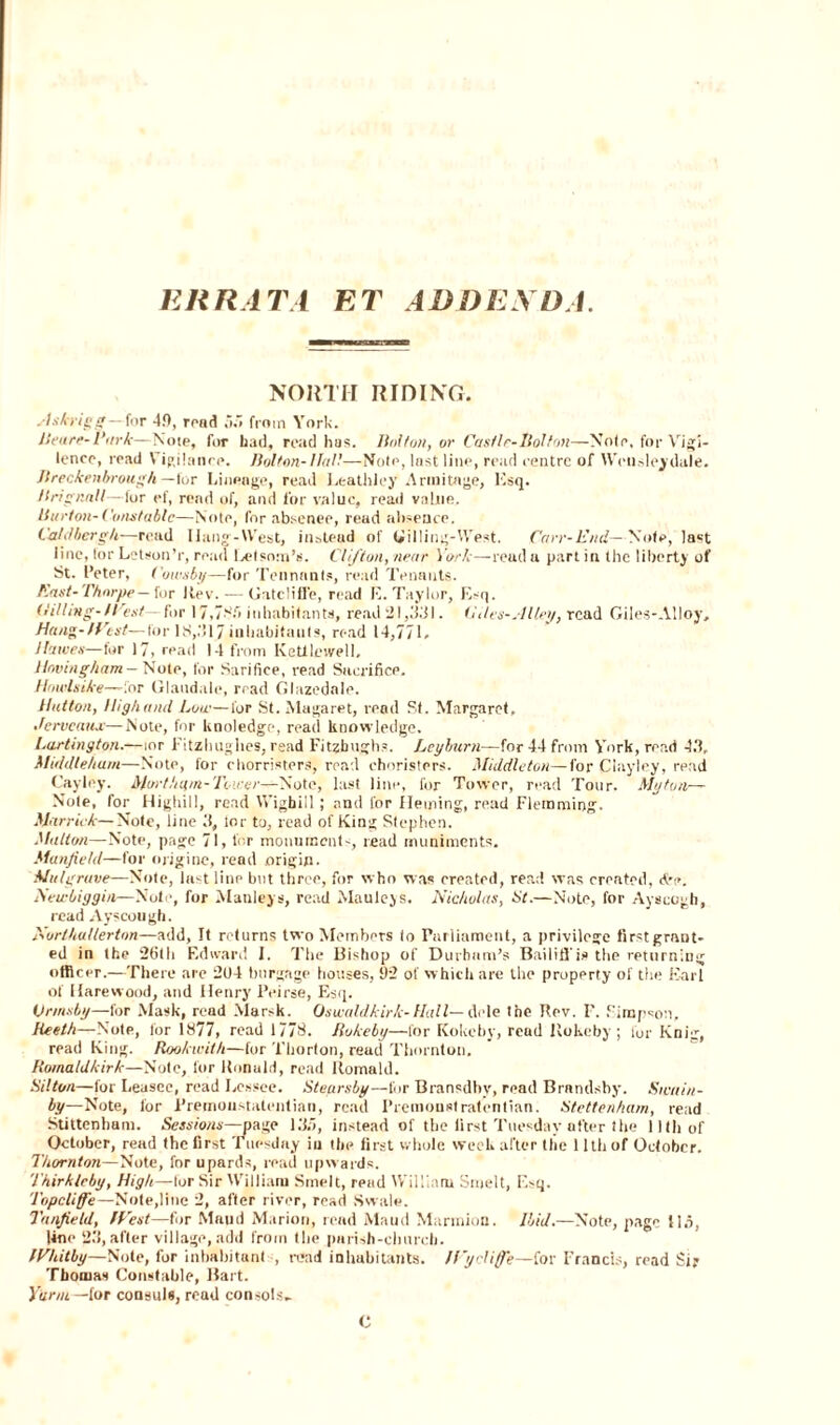 ERRATA ET ADD EX DA. NORTH RIDING. slskrigj?—for 4.0, road from York. Heure-Hark—Note, for had, read has. Holton, or CastIe-Bolton—Note, for Vigi- lence, read \ igilance. Holton- Hall—Note, last line, read centre of Wctisleydale. Jlreckenbrough —lor Lineage, read Leathley Arinitage, Esq. Hrignnll—lor ef, rend of, and for value, read value. Hurt on-Constable—Note, for absence, read absence. Ca/dbergh—read Hang-West, instead of (filling-West. Carr- End—Note, last line, lor Letson’r, read Letsom’s. Clifton, near York—read a part in the liberty of St. I’eter, Cowsby—for Tennants, read Tenants. East-Thorpe— for Rev. — GatclifTe, read E. Taylor, Esq. (tilling-West— for 17,78.7 inhabitants, read 21,33). (ides-.I Hey, read Giles-AUoy, Han-1fist— for 18,317 inhabitants, read 14,771. Jhtves— for 17, read 14 from Keltleivell. Having ham — Note, for Sarifice, read Sacrifice. Howls ike—for Glandale, read Glazedale. Hutton, High and Low—for St.Magaret, read St. Margaret, Hcrvcaux—Note, for Unoledge, read knowledge. Lartington.—mr Fitzhughes, read Fitzhugh?. Lcyburn—for 44 from York, read 43, Middleham—Note, for chorristers, read choristers. Middleton—for Clayley, read Cayley. Mar t ham- Tower—Note, last line, for Tower, read Tour. My ton— Note, for Highill, read YYigbill; and lor fleming, read Flemming. Marrick— Note, line 3, lor to, read of King Stephen. Mutton—Note, page 71, l'or monuments, read muniments. ManfieUl—for origine, read origin. Mai grave—Note, last line but three, for who was ereated, read was created, d-e. Seu-biggin—Note, for Manleys, read Mauleys. Nicholas, St.—Note, for Ayscogh, read Ayscough. Northallerton—add, It returns two Members to Parliament, a privilege first grant¬ ed in the 26th Edward I. The Bishop of Durham’s Bailiffis the returning officer.—There are 204 burgage houses, 92 of which are the property of the Earl of Uarewood, and Henry Peirse, Esq. Urinsby—for Mask, read Marsk. Oswaldkirk-Hall— dele the Rev. I'. Simpson, lleeth—Note, for 1877, read 1778. Ilokeby—lor Kokcby, read Rokeby ; for Knig, read King. Rookwith—for Thorton, read Thornton, Romaldkirk—Note, for Ronald, read liomald. St!ton—for Leasee, read Lessee. Steursby—for Bransdbv, read Brandsby. Sivuin- by—Note, for Premoustalentian, read Premoustratentian. Stettenham, read Stittenham. Sessions—page 13.7, instead of the first Tuesday otter the 11th of October, read the first Tuesday in the first whole week after the 11th of October. Thornton—Note, fnrupards, read upwards. Thirkleby, High—lor Sir William Smelt, read William Smelt, Esq. Topcliffe— Note,line 2, after river, read Swale. Tanfield, West—for Maud Marion, read Maud Marinion. Ibid.—Note, page ti.i, line 23, after village, add from the parish-church. Whitby—Note, for inhabitant , read inhabitants. If’ycliffe—for Francis, read Sir Tbooias Constable, Bart. Yuriu —for consuls, read consols- C