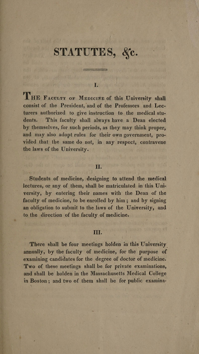 en ee ee ees STATUTES, &amp;e. I. Tue Facutty or Mepicine of this University shall consist of the President, and of the Professors and Lec- turers authorized to give instruction to the medical stu- dents. This faculty shall always have a Dean elected by themselves, for such periods, as they may think proper, and may also adopt rules for their own government, pro- the laws of the University. | II. Students of medicine, designing to attend the medical lectures, or any of them, shall be matriculated in this Uni- versity, by entering their names with the Dean of the faculty of medicine, to be enrolled by him; and by signing an obligation to submit to the laws of the University, and to the direction of the faculty of medicine. Ill. There shall be four meetings holden in this University annually, by the faculty of medicine, for the purpose of examining candidates for the degree of doctor of medicine. Two of these meetings shall be for private examinations, and shall be holden in the Massachusetts Medical College in Boston; and two of them shall be for public examina-