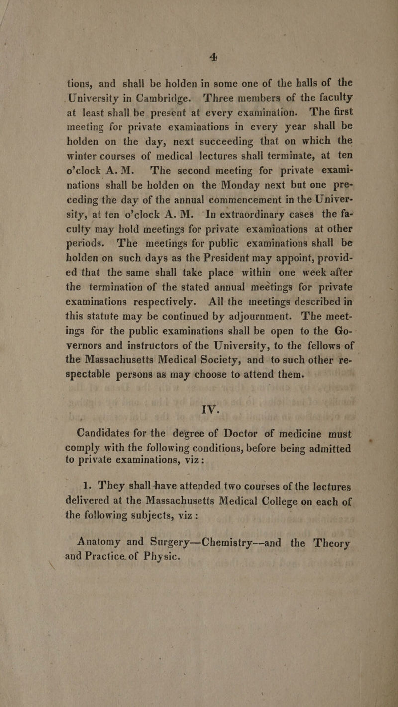 4: tions, and shall be holden in some one of the halls of the University in Cambridge. Three members of the faculty at least shall be present at every examination. The first meeting for private examinations in every year shall be holden on the day, next succeeding that on which the winter courses of medical lectures shall terminate, at ten o’clock A.M. The second meeting for private exami- nations shall be holden on the’ Monday next but one pre- ceding the day of the annual commencement in the Univer- sity, at ten o’clock A. M. ‘In extraordinary cases the fa- culty may hold meetings for private examinations at other periods. The meetings for public examinations shall be holden on such days as the President may appoint, provid- ed that the same shall take place within one week after the termination of the stated annual meetings for private examinations respectively. All the meetings described in this statute may be continued by adjournment. The meet- ings for the public examinations shall be open to the Go-- vernors and instructors of the University, to the fellows of the Massachusetts Medical Society, and to such other re- spectable persons as may choose to attend them. Ly. Candidates for the degree of Doctor of medicine must comply with the following conditions, before being admitted to private examinations, viz : 1. They shall -have aiendad tao courses of the lectures delivered at the Massachusetis Medical College on each of the following subjects, viz: Anatomy and pie tala aes sania the Theory and Practice of Physic.